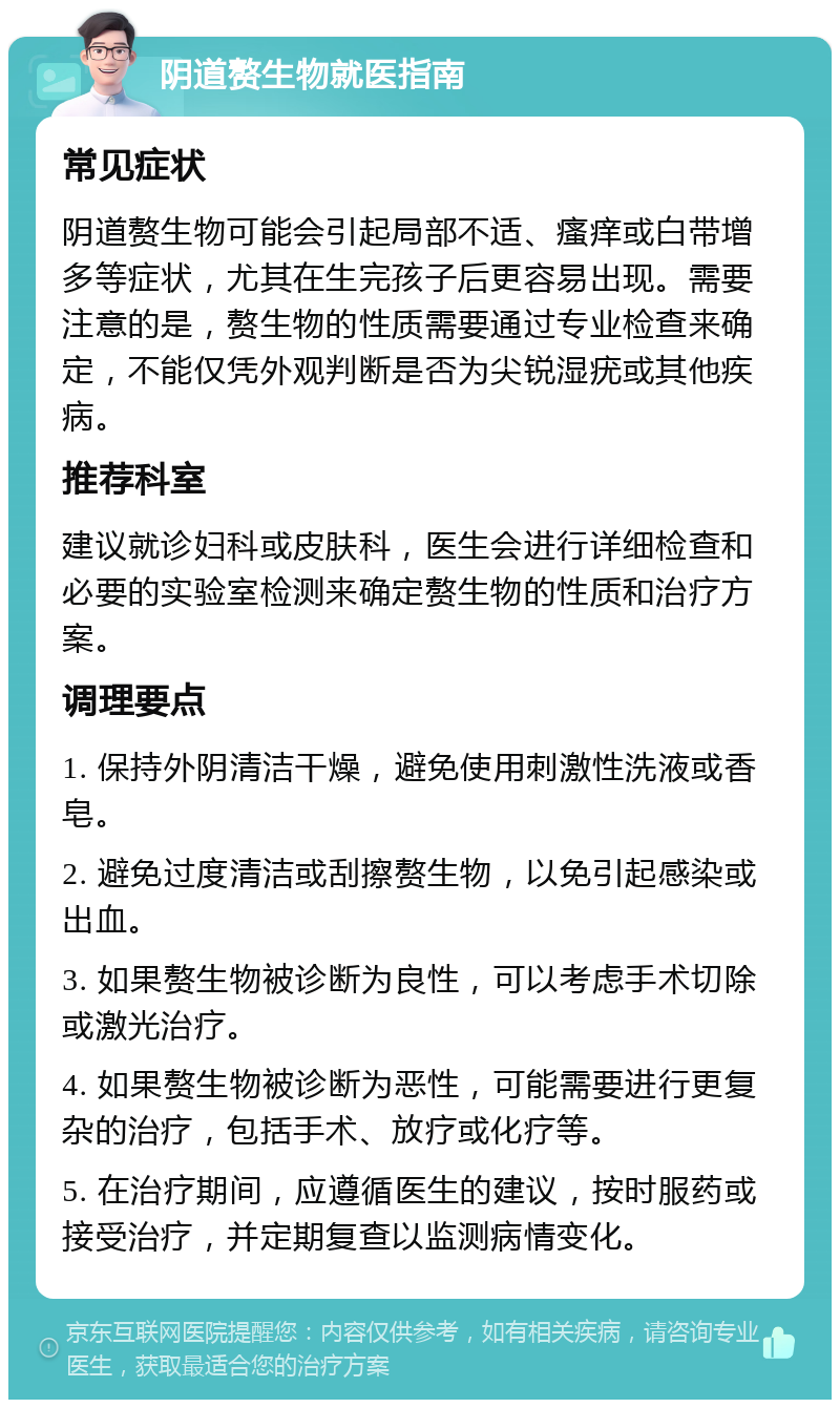 阴道赘生物就医指南 常见症状 阴道赘生物可能会引起局部不适、瘙痒或白带增多等症状，尤其在生完孩子后更容易出现。需要注意的是，赘生物的性质需要通过专业检查来确定，不能仅凭外观判断是否为尖锐湿疣或其他疾病。 推荐科室 建议就诊妇科或皮肤科，医生会进行详细检查和必要的实验室检测来确定赘生物的性质和治疗方案。 调理要点 1. 保持外阴清洁干燥，避免使用刺激性洗液或香皂。 2. 避免过度清洁或刮擦赘生物，以免引起感染或出血。 3. 如果赘生物被诊断为良性，可以考虑手术切除或激光治疗。 4. 如果赘生物被诊断为恶性，可能需要进行更复杂的治疗，包括手术、放疗或化疗等。 5. 在治疗期间，应遵循医生的建议，按时服药或接受治疗，并定期复查以监测病情变化。