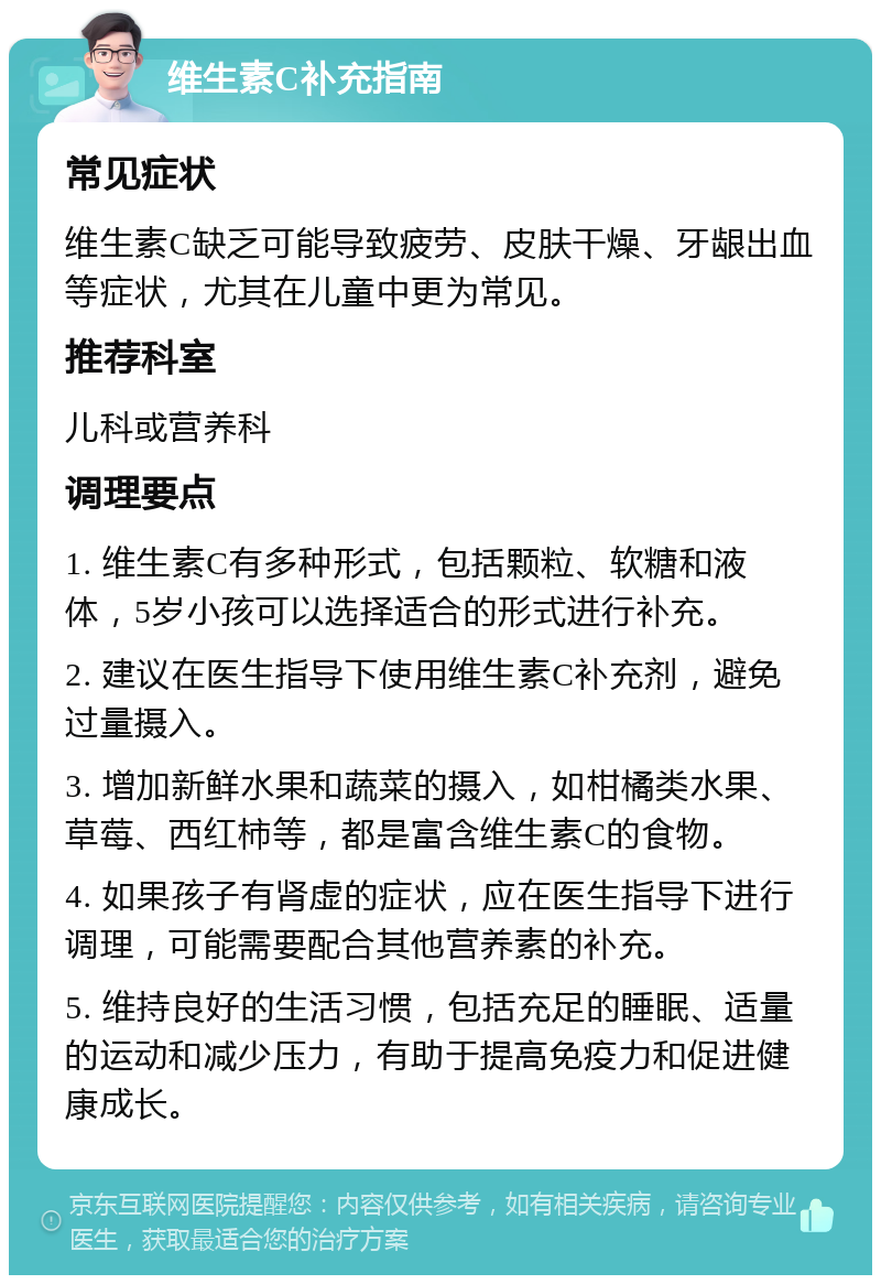 维生素C补充指南 常见症状 维生素C缺乏可能导致疲劳、皮肤干燥、牙龈出血等症状，尤其在儿童中更为常见。 推荐科室 儿科或营养科 调理要点 1. 维生素C有多种形式，包括颗粒、软糖和液体，5岁小孩可以选择适合的形式进行补充。 2. 建议在医生指导下使用维生素C补充剂，避免过量摄入。 3. 增加新鲜水果和蔬菜的摄入，如柑橘类水果、草莓、西红柿等，都是富含维生素C的食物。 4. 如果孩子有肾虚的症状，应在医生指导下进行调理，可能需要配合其他营养素的补充。 5. 维持良好的生活习惯，包括充足的睡眠、适量的运动和减少压力，有助于提高免疫力和促进健康成长。