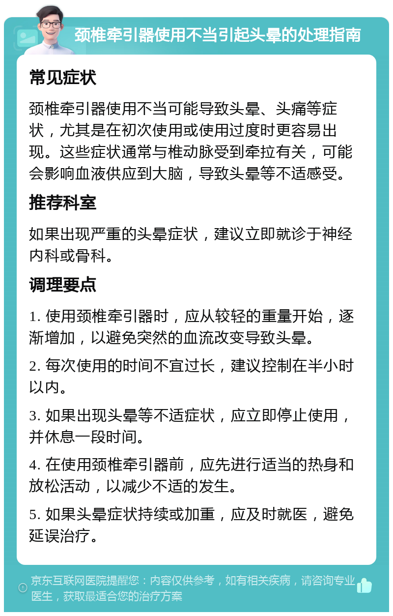 颈椎牵引器使用不当引起头晕的处理指南 常见症状 颈椎牵引器使用不当可能导致头晕、头痛等症状，尤其是在初次使用或使用过度时更容易出现。这些症状通常与椎动脉受到牵拉有关，可能会影响血液供应到大脑，导致头晕等不适感受。 推荐科室 如果出现严重的头晕症状，建议立即就诊于神经内科或骨科。 调理要点 1. 使用颈椎牵引器时，应从较轻的重量开始，逐渐增加，以避免突然的血流改变导致头晕。 2. 每次使用的时间不宜过长，建议控制在半小时以内。 3. 如果出现头晕等不适症状，应立即停止使用，并休息一段时间。 4. 在使用颈椎牵引器前，应先进行适当的热身和放松活动，以减少不适的发生。 5. 如果头晕症状持续或加重，应及时就医，避免延误治疗。