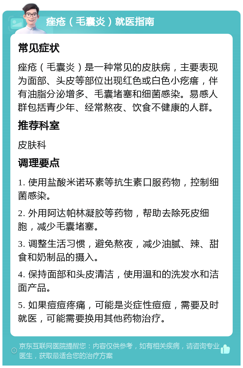 痤疮（毛囊炎）就医指南 常见症状 痤疮（毛囊炎）是一种常见的皮肤病，主要表现为面部、头皮等部位出现红色或白色小疙瘩，伴有油脂分泌增多、毛囊堵塞和细菌感染。易感人群包括青少年、经常熬夜、饮食不健康的人群。 推荐科室 皮肤科 调理要点 1. 使用盐酸米诺环素等抗生素口服药物，控制细菌感染。 2. 外用阿达帕林凝胶等药物，帮助去除死皮细胞，减少毛囊堵塞。 3. 调整生活习惯，避免熬夜，减少油腻、辣、甜食和奶制品的摄入。 4. 保持面部和头皮清洁，使用温和的洗发水和洁面产品。 5. 如果痘痘疼痛，可能是炎症性痘痘，需要及时就医，可能需要换用其他药物治疗。