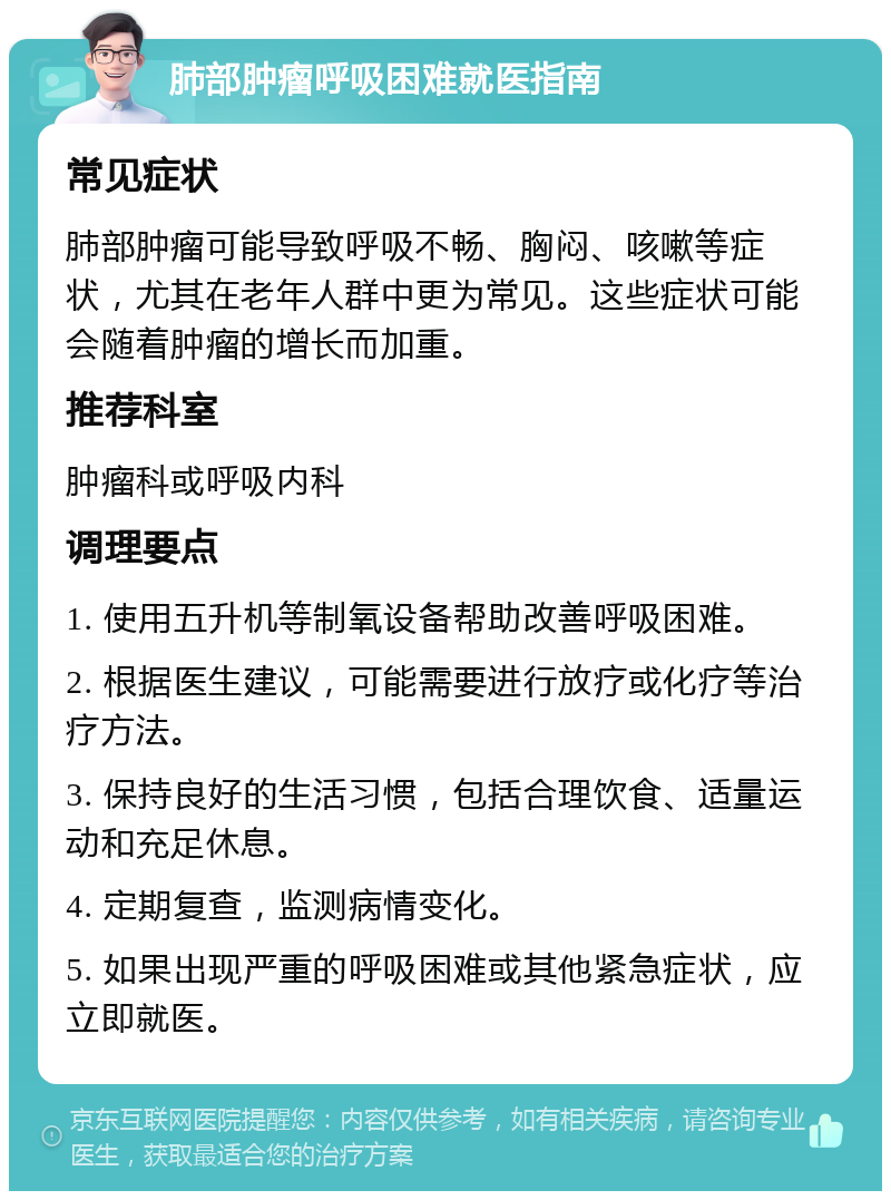 肺部肿瘤呼吸困难就医指南 常见症状 肺部肿瘤可能导致呼吸不畅、胸闷、咳嗽等症状，尤其在老年人群中更为常见。这些症状可能会随着肿瘤的增长而加重。 推荐科室 肿瘤科或呼吸内科 调理要点 1. 使用五升机等制氧设备帮助改善呼吸困难。 2. 根据医生建议，可能需要进行放疗或化疗等治疗方法。 3. 保持良好的生活习惯，包括合理饮食、适量运动和充足休息。 4. 定期复查，监测病情变化。 5. 如果出现严重的呼吸困难或其他紧急症状，应立即就医。