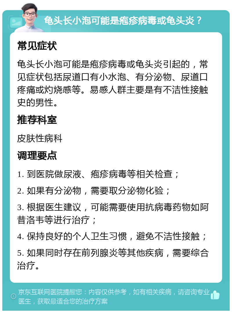 龟头长小泡可能是疱疹病毒或龟头炎？ 常见症状 龟头长小泡可能是疱疹病毒或龟头炎引起的，常见症状包括尿道口有小水泡、有分泌物、尿道口疼痛或灼烧感等。易感人群主要是有不洁性接触史的男性。 推荐科室 皮肤性病科 调理要点 1. 到医院做尿液、疱疹病毒等相关检查； 2. 如果有分泌物，需要取分泌物化验； 3. 根据医生建议，可能需要使用抗病毒药物如阿昔洛韦等进行治疗； 4. 保持良好的个人卫生习惯，避免不洁性接触； 5. 如果同时存在前列腺炎等其他疾病，需要综合治疗。