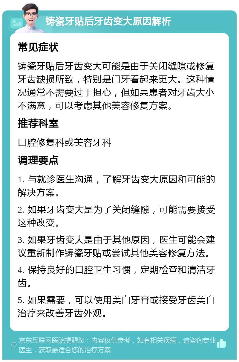 铸瓷牙贴后牙齿变大原因解析 常见症状 铸瓷牙贴后牙齿变大可能是由于关闭缝隙或修复牙齿缺损所致，特别是门牙看起来更大。这种情况通常不需要过于担心，但如果患者对牙齿大小不满意，可以考虑其他美容修复方案。 推荐科室 口腔修复科或美容牙科 调理要点 1. 与就诊医生沟通，了解牙齿变大原因和可能的解决方案。 2. 如果牙齿变大是为了关闭缝隙，可能需要接受这种改变。 3. 如果牙齿变大是由于其他原因，医生可能会建议重新制作铸瓷牙贴或尝试其他美容修复方法。 4. 保持良好的口腔卫生习惯，定期检查和清洁牙齿。 5. 如果需要，可以使用美白牙膏或接受牙齿美白治疗来改善牙齿外观。