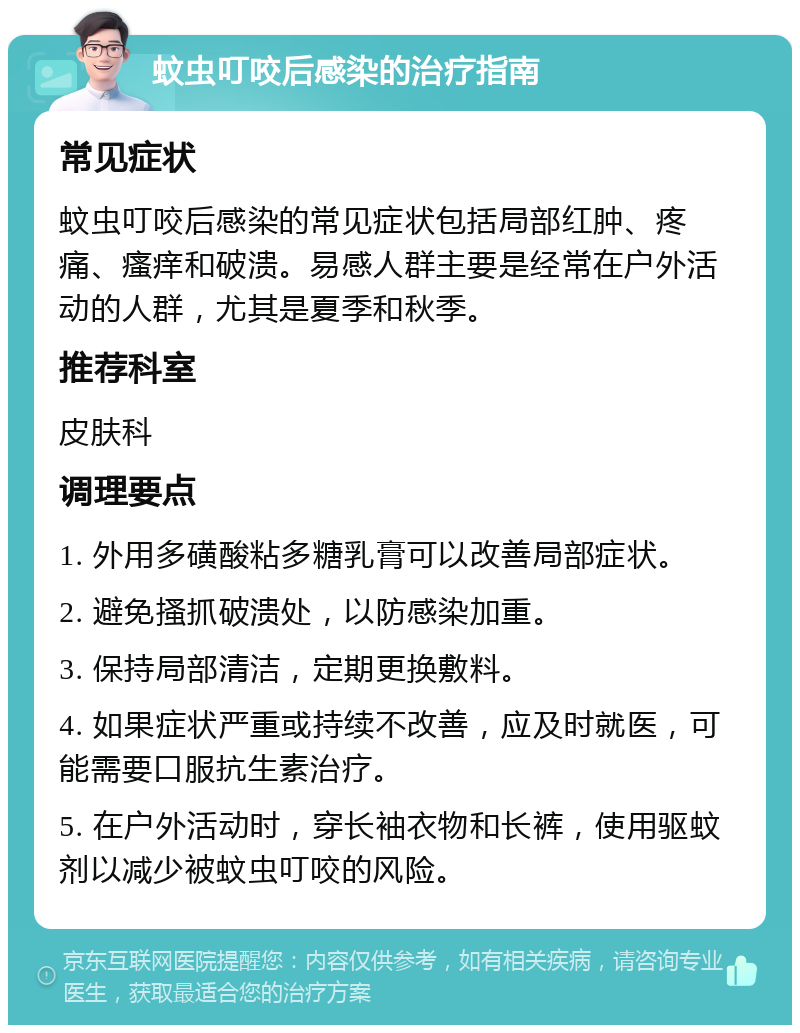 蚊虫叮咬后感染的治疗指南 常见症状 蚊虫叮咬后感染的常见症状包括局部红肿、疼痛、瘙痒和破溃。易感人群主要是经常在户外活动的人群，尤其是夏季和秋季。 推荐科室 皮肤科 调理要点 1. 外用多磺酸粘多糖乳膏可以改善局部症状。 2. 避免搔抓破溃处，以防感染加重。 3. 保持局部清洁，定期更换敷料。 4. 如果症状严重或持续不改善，应及时就医，可能需要口服抗生素治疗。 5. 在户外活动时，穿长袖衣物和长裤，使用驱蚊剂以减少被蚊虫叮咬的风险。