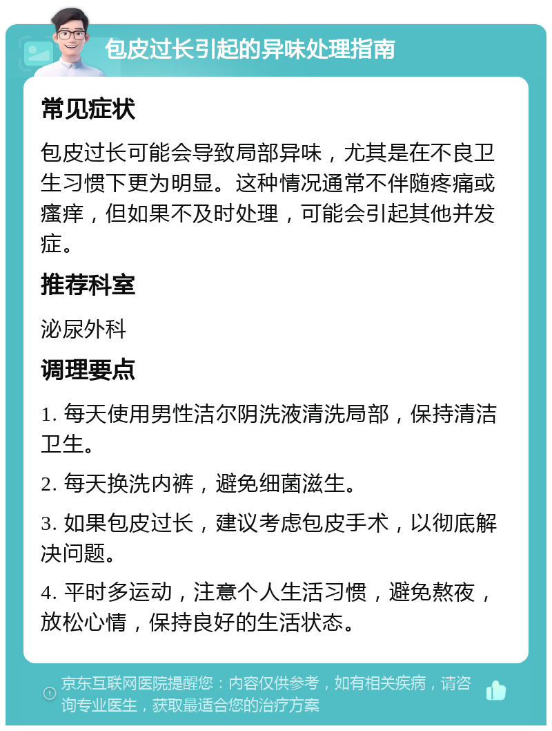 包皮过长引起的异味处理指南 常见症状 包皮过长可能会导致局部异味，尤其是在不良卫生习惯下更为明显。这种情况通常不伴随疼痛或瘙痒，但如果不及时处理，可能会引起其他并发症。 推荐科室 泌尿外科 调理要点 1. 每天使用男性洁尔阴洗液清洗局部，保持清洁卫生。 2. 每天换洗内裤，避免细菌滋生。 3. 如果包皮过长，建议考虑包皮手术，以彻底解决问题。 4. 平时多运动，注意个人生活习惯，避免熬夜，放松心情，保持良好的生活状态。