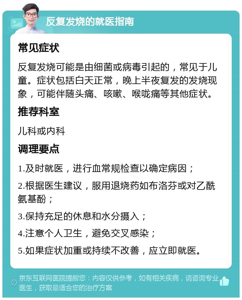 反复发烧的就医指南 常见症状 反复发烧可能是由细菌或病毒引起的，常见于儿童。症状包括白天正常，晚上半夜复发的发烧现象，可能伴随头痛、咳嗽、喉咙痛等其他症状。 推荐科室 儿科或内科 调理要点 1.及时就医，进行血常规检查以确定病因； 2.根据医生建议，服用退烧药如布洛芬或对乙酰氨基酚； 3.保持充足的休息和水分摄入； 4.注意个人卫生，避免交叉感染； 5.如果症状加重或持续不改善，应立即就医。