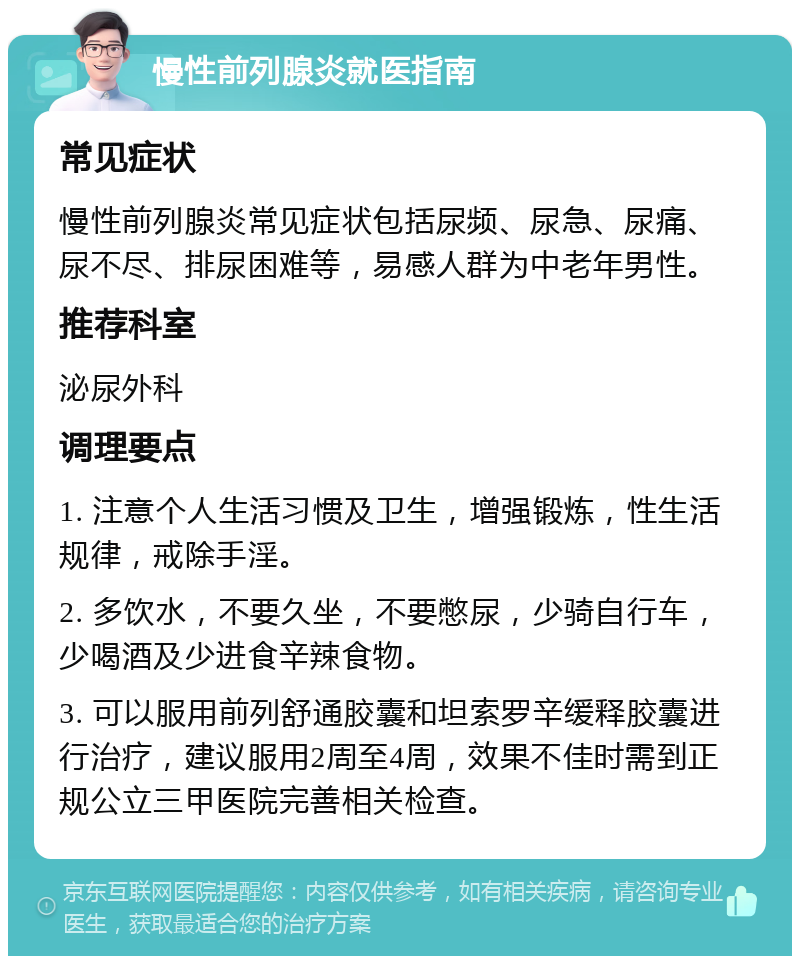 慢性前列腺炎就医指南 常见症状 慢性前列腺炎常见症状包括尿频、尿急、尿痛、尿不尽、排尿困难等，易感人群为中老年男性。 推荐科室 泌尿外科 调理要点 1. 注意个人生活习惯及卫生，增强锻炼，性生活规律，戒除手淫。 2. 多饮水，不要久坐，不要憋尿，少骑自行车，少喝酒及少进食辛辣食物。 3. 可以服用前列舒通胶囊和坦索罗辛缓释胶囊进行治疗，建议服用2周至4周，效果不佳时需到正规公立三甲医院完善相关检查。