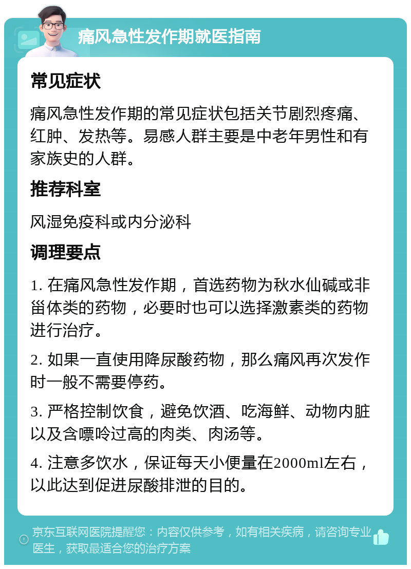 痛风急性发作期就医指南 常见症状 痛风急性发作期的常见症状包括关节剧烈疼痛、红肿、发热等。易感人群主要是中老年男性和有家族史的人群。 推荐科室 风湿免疫科或内分泌科 调理要点 1. 在痛风急性发作期，首选药物为秋水仙碱或非甾体类的药物，必要时也可以选择激素类的药物进行治疗。 2. 如果一直使用降尿酸药物，那么痛风再次发作时一般不需要停药。 3. 严格控制饮食，避免饮酒、吃海鲜、动物内脏以及含嘌呤过高的肉类、肉汤等。 4. 注意多饮水，保证每天小便量在2000ml左右，以此达到促进尿酸排泄的目的。