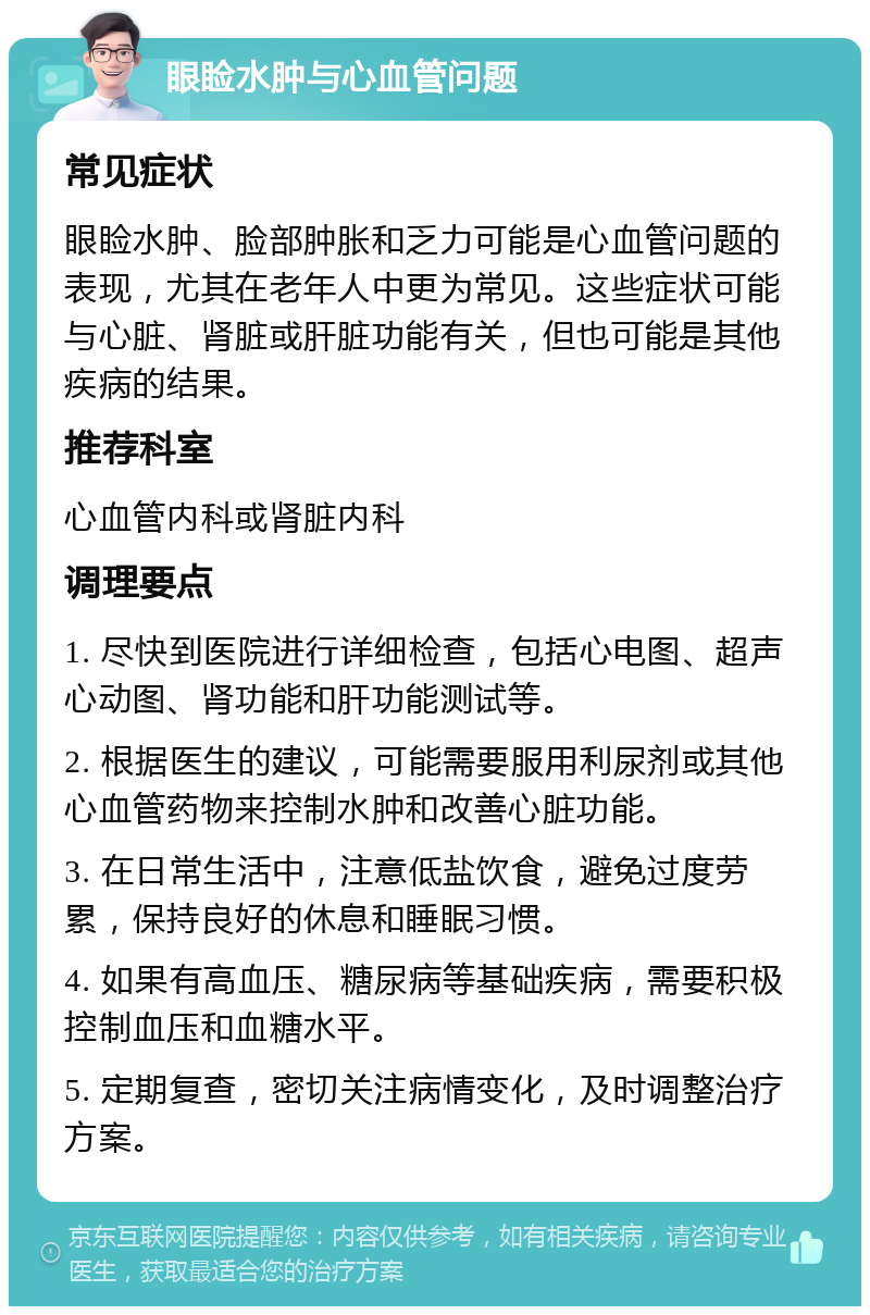 眼睑水肿与心血管问题 常见症状 眼睑水肿、脸部肿胀和乏力可能是心血管问题的表现，尤其在老年人中更为常见。这些症状可能与心脏、肾脏或肝脏功能有关，但也可能是其他疾病的结果。 推荐科室 心血管内科或肾脏内科 调理要点 1. 尽快到医院进行详细检查，包括心电图、超声心动图、肾功能和肝功能测试等。 2. 根据医生的建议，可能需要服用利尿剂或其他心血管药物来控制水肿和改善心脏功能。 3. 在日常生活中，注意低盐饮食，避免过度劳累，保持良好的休息和睡眠习惯。 4. 如果有高血压、糖尿病等基础疾病，需要积极控制血压和血糖水平。 5. 定期复查，密切关注病情变化，及时调整治疗方案。