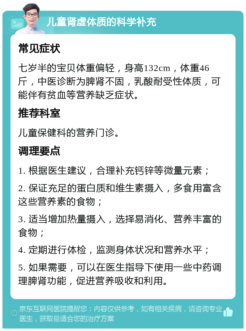 儿童肾虚体质的科学补充 常见症状 七岁半的宝贝体重偏轻，身高132cm，体重46斤，中医诊断为脾肾不固，乳酸耐受性体质，可能伴有贫血等营养缺乏症状。 推荐科室 儿童保健科的营养门诊。 调理要点 1. 根据医生建议，合理补充钙锌等微量元素； 2. 保证充足的蛋白质和维生素摄入，多食用富含这些营养素的食物； 3. 适当增加热量摄入，选择易消化、营养丰富的食物； 4. 定期进行体检，监测身体状况和营养水平； 5. 如果需要，可以在医生指导下使用一些中药调理脾肾功能，促进营养吸收和利用。