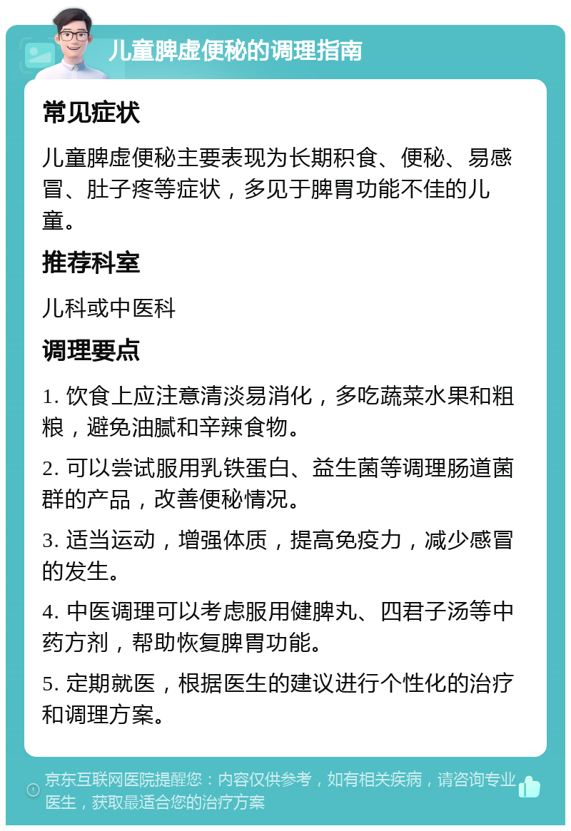 儿童脾虚便秘的调理指南 常见症状 儿童脾虚便秘主要表现为长期积食、便秘、易感冒、肚子疼等症状，多见于脾胃功能不佳的儿童。 推荐科室 儿科或中医科 调理要点 1. 饮食上应注意清淡易消化，多吃蔬菜水果和粗粮，避免油腻和辛辣食物。 2. 可以尝试服用乳铁蛋白、益生菌等调理肠道菌群的产品，改善便秘情况。 3. 适当运动，增强体质，提高免疫力，减少感冒的发生。 4. 中医调理可以考虑服用健脾丸、四君子汤等中药方剂，帮助恢复脾胃功能。 5. 定期就医，根据医生的建议进行个性化的治疗和调理方案。