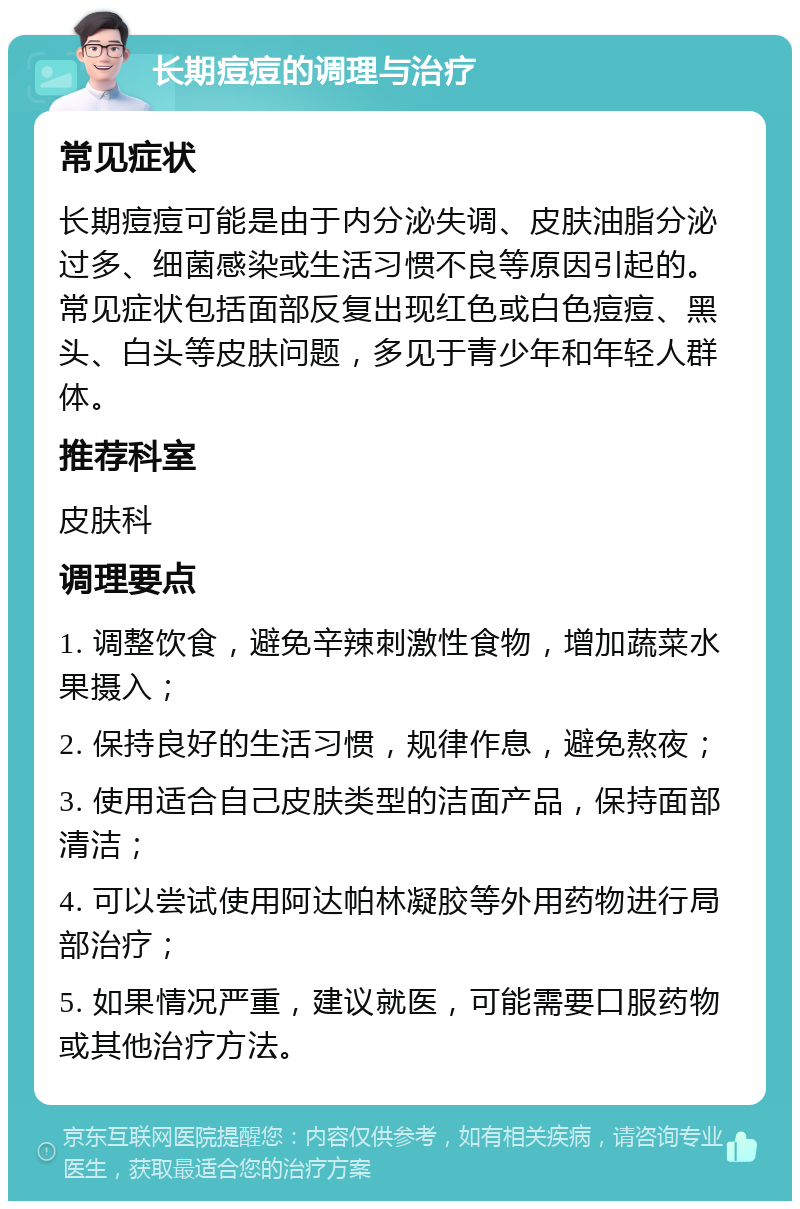 长期痘痘的调理与治疗 常见症状 长期痘痘可能是由于内分泌失调、皮肤油脂分泌过多、细菌感染或生活习惯不良等原因引起的。常见症状包括面部反复出现红色或白色痘痘、黑头、白头等皮肤问题，多见于青少年和年轻人群体。 推荐科室 皮肤科 调理要点 1. 调整饮食，避免辛辣刺激性食物，增加蔬菜水果摄入； 2. 保持良好的生活习惯，规律作息，避免熬夜； 3. 使用适合自己皮肤类型的洁面产品，保持面部清洁； 4. 可以尝试使用阿达帕林凝胶等外用药物进行局部治疗； 5. 如果情况严重，建议就医，可能需要口服药物或其他治疗方法。