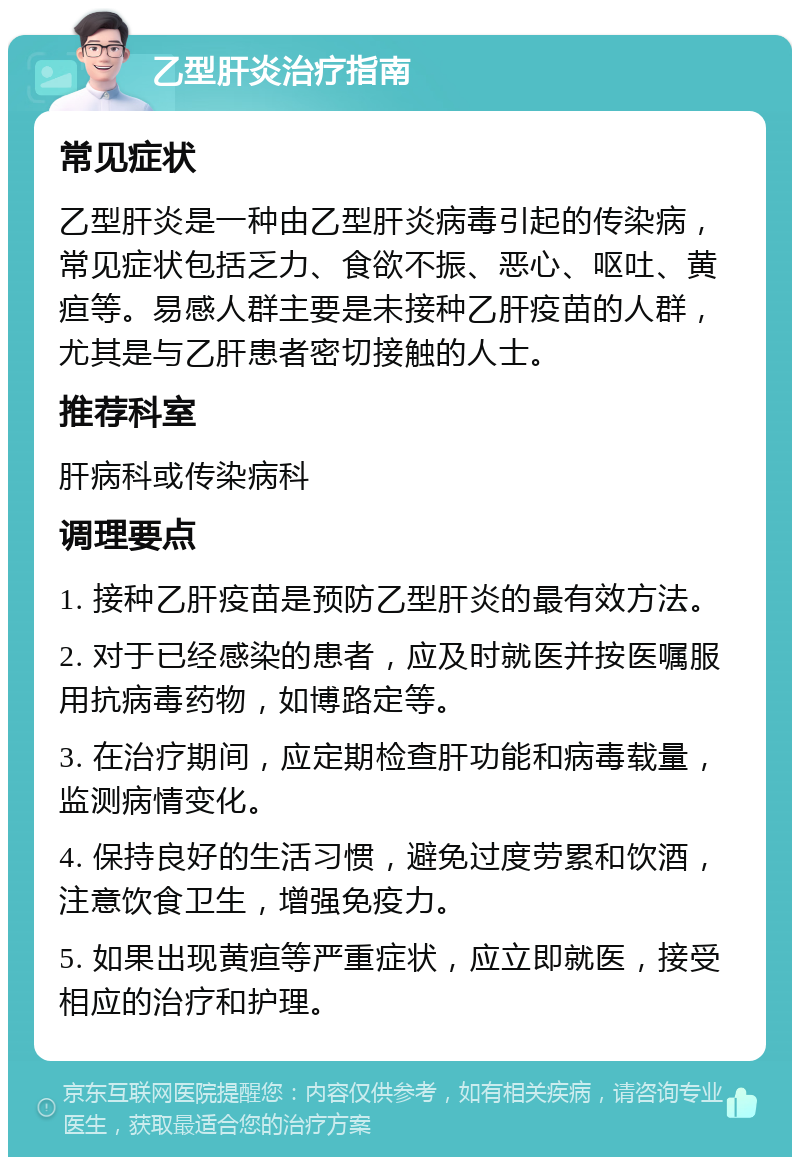 乙型肝炎治疗指南 常见症状 乙型肝炎是一种由乙型肝炎病毒引起的传染病，常见症状包括乏力、食欲不振、恶心、呕吐、黄疸等。易感人群主要是未接种乙肝疫苗的人群，尤其是与乙肝患者密切接触的人士。 推荐科室 肝病科或传染病科 调理要点 1. 接种乙肝疫苗是预防乙型肝炎的最有效方法。 2. 对于已经感染的患者，应及时就医并按医嘱服用抗病毒药物，如博路定等。 3. 在治疗期间，应定期检查肝功能和病毒载量，监测病情变化。 4. 保持良好的生活习惯，避免过度劳累和饮酒，注意饮食卫生，增强免疫力。 5. 如果出现黄疸等严重症状，应立即就医，接受相应的治疗和护理。