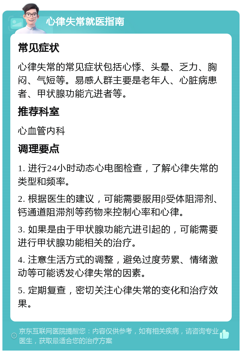 心律失常就医指南 常见症状 心律失常的常见症状包括心悸、头晕、乏力、胸闷、气短等。易感人群主要是老年人、心脏病患者、甲状腺功能亢进者等。 推荐科室 心血管内科 调理要点 1. 进行24小时动态心电图检查，了解心律失常的类型和频率。 2. 根据医生的建议，可能需要服用β受体阻滞剂、钙通道阻滞剂等药物来控制心率和心律。 3. 如果是由于甲状腺功能亢进引起的，可能需要进行甲状腺功能相关的治疗。 4. 注意生活方式的调整，避免过度劳累、情绪激动等可能诱发心律失常的因素。 5. 定期复查，密切关注心律失常的变化和治疗效果。