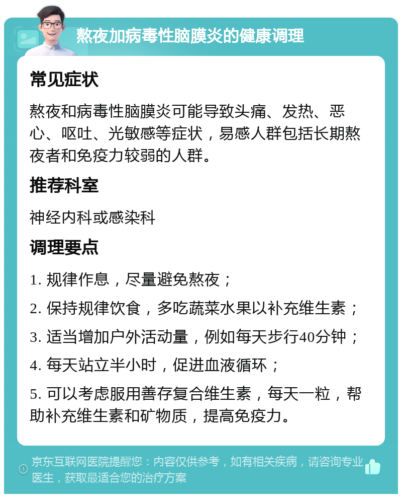 熬夜加病毒性脑膜炎的健康调理 常见症状 熬夜和病毒性脑膜炎可能导致头痛、发热、恶心、呕吐、光敏感等症状，易感人群包括长期熬夜者和免疫力较弱的人群。 推荐科室 神经内科或感染科 调理要点 1. 规律作息，尽量避免熬夜； 2. 保持规律饮食，多吃蔬菜水果以补充维生素； 3. 适当增加户外活动量，例如每天步行40分钟； 4. 每天站立半小时，促进血液循环； 5. 可以考虑服用善存复合维生素，每天一粒，帮助补充维生素和矿物质，提高免疫力。