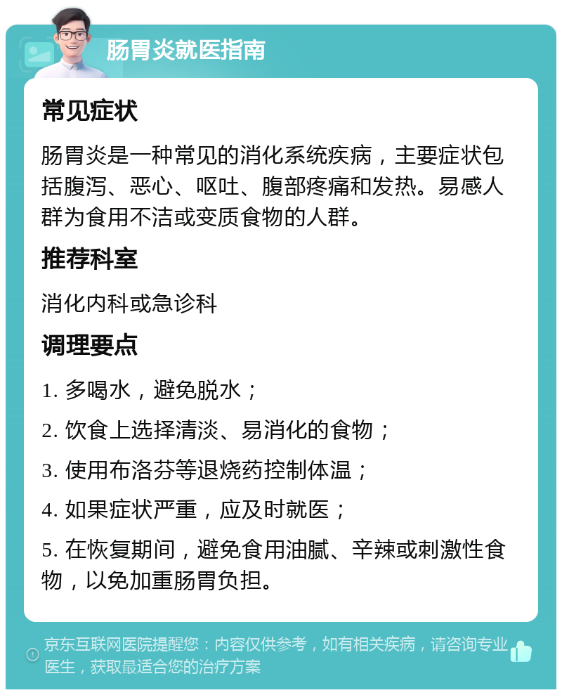 肠胃炎就医指南 常见症状 肠胃炎是一种常见的消化系统疾病，主要症状包括腹泻、恶心、呕吐、腹部疼痛和发热。易感人群为食用不洁或变质食物的人群。 推荐科室 消化内科或急诊科 调理要点 1. 多喝水，避免脱水； 2. 饮食上选择清淡、易消化的食物； 3. 使用布洛芬等退烧药控制体温； 4. 如果症状严重，应及时就医； 5. 在恢复期间，避免食用油腻、辛辣或刺激性食物，以免加重肠胃负担。