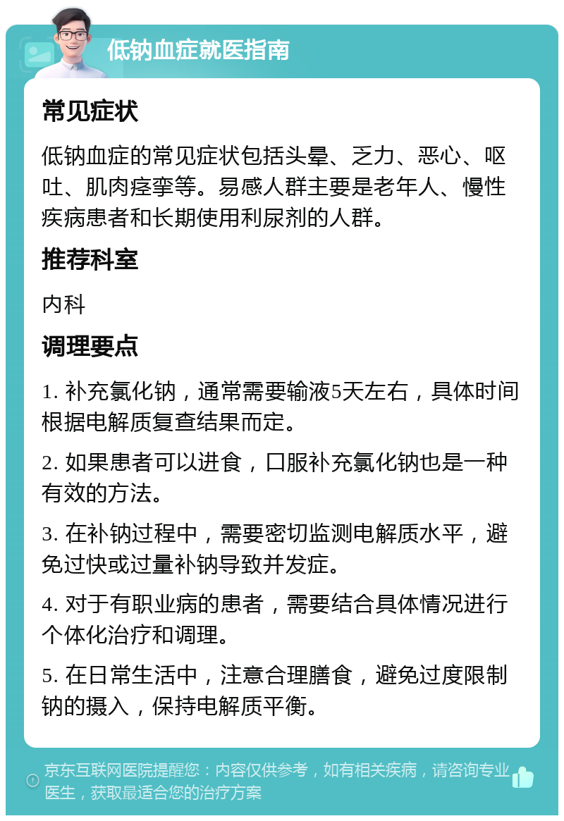 低钠血症就医指南 常见症状 低钠血症的常见症状包括头晕、乏力、恶心、呕吐、肌肉痉挛等。易感人群主要是老年人、慢性疾病患者和长期使用利尿剂的人群。 推荐科室 内科 调理要点 1. 补充氯化钠，通常需要输液5天左右，具体时间根据电解质复查结果而定。 2. 如果患者可以进食，口服补充氯化钠也是一种有效的方法。 3. 在补钠过程中，需要密切监测电解质水平，避免过快或过量补钠导致并发症。 4. 对于有职业病的患者，需要结合具体情况进行个体化治疗和调理。 5. 在日常生活中，注意合理膳食，避免过度限制钠的摄入，保持电解质平衡。