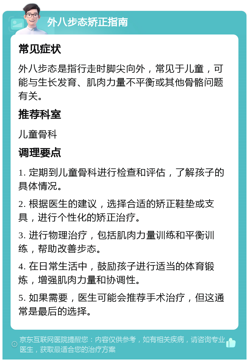 外八步态矫正指南 常见症状 外八步态是指行走时脚尖向外，常见于儿童，可能与生长发育、肌肉力量不平衡或其他骨骼问题有关。 推荐科室 儿童骨科 调理要点 1. 定期到儿童骨科进行检查和评估，了解孩子的具体情况。 2. 根据医生的建议，选择合适的矫正鞋垫或支具，进行个性化的矫正治疗。 3. 进行物理治疗，包括肌肉力量训练和平衡训练，帮助改善步态。 4. 在日常生活中，鼓励孩子进行适当的体育锻炼，增强肌肉力量和协调性。 5. 如果需要，医生可能会推荐手术治疗，但这通常是最后的选择。