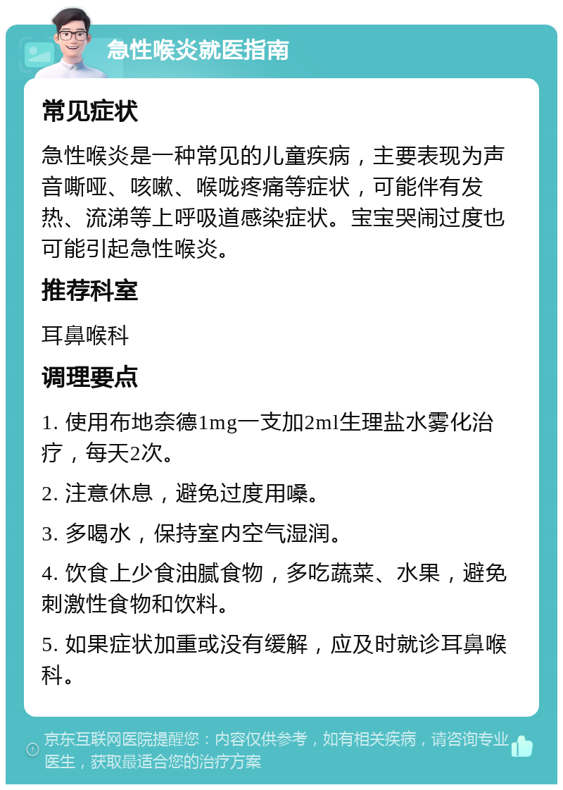 急性喉炎就医指南 常见症状 急性喉炎是一种常见的儿童疾病，主要表现为声音嘶哑、咳嗽、喉咙疼痛等症状，可能伴有发热、流涕等上呼吸道感染症状。宝宝哭闹过度也可能引起急性喉炎。 推荐科室 耳鼻喉科 调理要点 1. 使用布地奈德1mg一支加2ml生理盐水雾化治疗，每天2次。 2. 注意休息，避免过度用嗓。 3. 多喝水，保持室内空气湿润。 4. 饮食上少食油腻食物，多吃蔬菜、水果，避免刺激性食物和饮料。 5. 如果症状加重或没有缓解，应及时就诊耳鼻喉科。