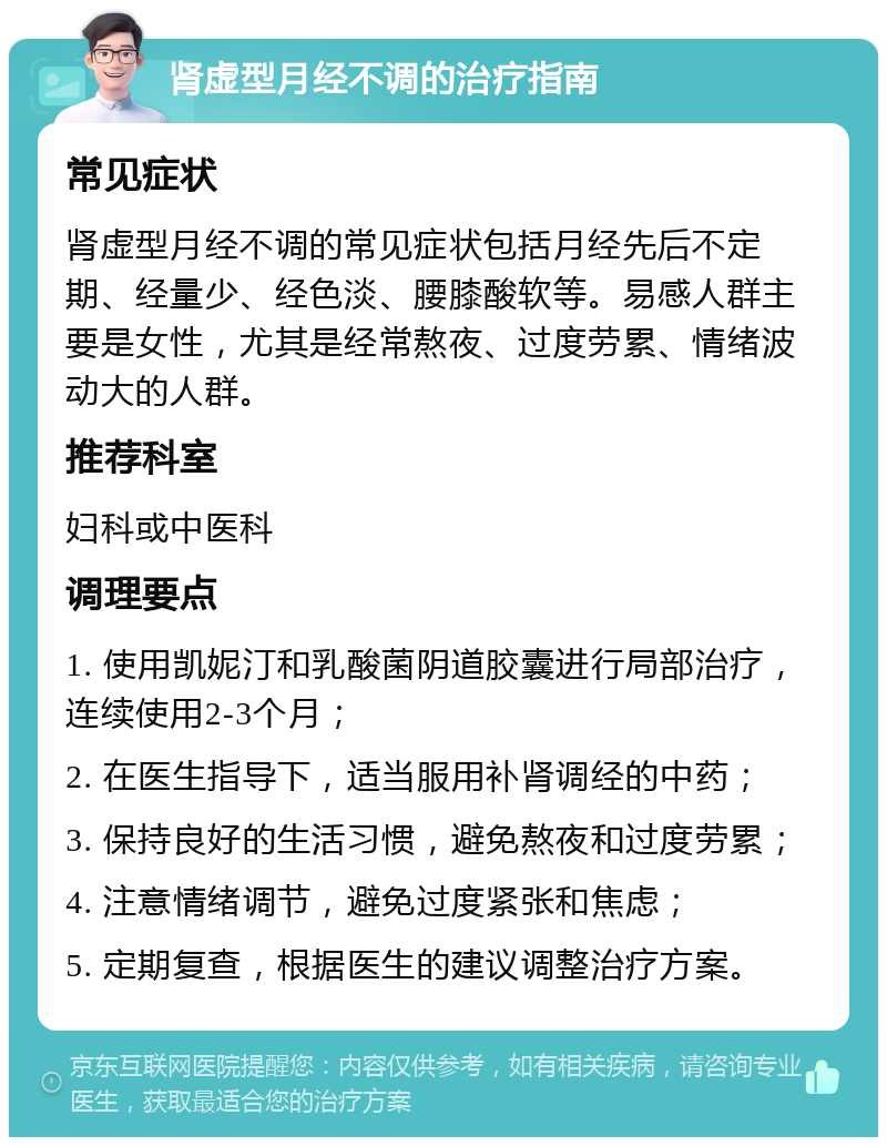 肾虚型月经不调的治疗指南 常见症状 肾虚型月经不调的常见症状包括月经先后不定期、经量少、经色淡、腰膝酸软等。易感人群主要是女性，尤其是经常熬夜、过度劳累、情绪波动大的人群。 推荐科室 妇科或中医科 调理要点 1. 使用凯妮汀和乳酸菌阴道胶囊进行局部治疗，连续使用2-3个月； 2. 在医生指导下，适当服用补肾调经的中药； 3. 保持良好的生活习惯，避免熬夜和过度劳累； 4. 注意情绪调节，避免过度紧张和焦虑； 5. 定期复查，根据医生的建议调整治疗方案。