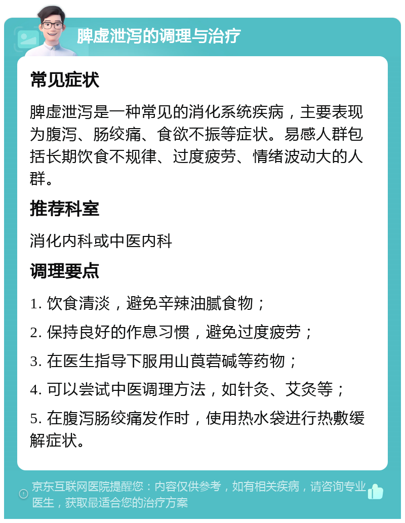 脾虚泄泻的调理与治疗 常见症状 脾虚泄泻是一种常见的消化系统疾病，主要表现为腹泻、肠绞痛、食欲不振等症状。易感人群包括长期饮食不规律、过度疲劳、情绪波动大的人群。 推荐科室 消化内科或中医内科 调理要点 1. 饮食清淡，避免辛辣油腻食物； 2. 保持良好的作息习惯，避免过度疲劳； 3. 在医生指导下服用山莨菪碱等药物； 4. 可以尝试中医调理方法，如针灸、艾灸等； 5. 在腹泻肠绞痛发作时，使用热水袋进行热敷缓解症状。