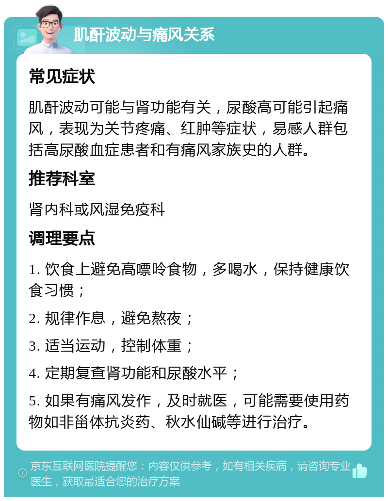 肌酐波动与痛风关系 常见症状 肌酐波动可能与肾功能有关，尿酸高可能引起痛风，表现为关节疼痛、红肿等症状，易感人群包括高尿酸血症患者和有痛风家族史的人群。 推荐科室 肾内科或风湿免疫科 调理要点 1. 饮食上避免高嘌呤食物，多喝水，保持健康饮食习惯； 2. 规律作息，避免熬夜； 3. 适当运动，控制体重； 4. 定期复查肾功能和尿酸水平； 5. 如果有痛风发作，及时就医，可能需要使用药物如非甾体抗炎药、秋水仙碱等进行治疗。