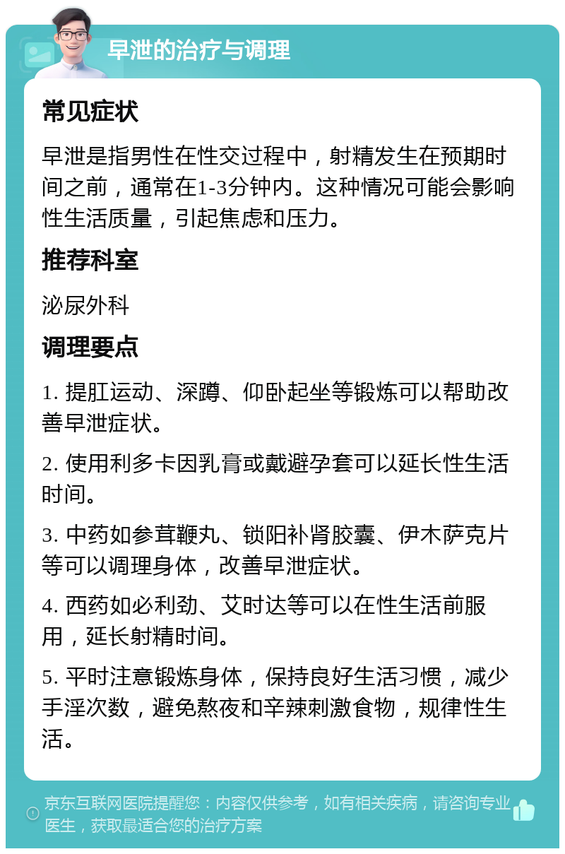 早泄的治疗与调理 常见症状 早泄是指男性在性交过程中，射精发生在预期时间之前，通常在1-3分钟内。这种情况可能会影响性生活质量，引起焦虑和压力。 推荐科室 泌尿外科 调理要点 1. 提肛运动、深蹲、仰卧起坐等锻炼可以帮助改善早泄症状。 2. 使用利多卡因乳膏或戴避孕套可以延长性生活时间。 3. 中药如参茸鞭丸、锁阳补肾胶囊、伊木萨克片等可以调理身体，改善早泄症状。 4. 西药如必利劲、艾时达等可以在性生活前服用，延长射精时间。 5. 平时注意锻炼身体，保持良好生活习惯，减少手淫次数，避免熬夜和辛辣刺激食物，规律性生活。