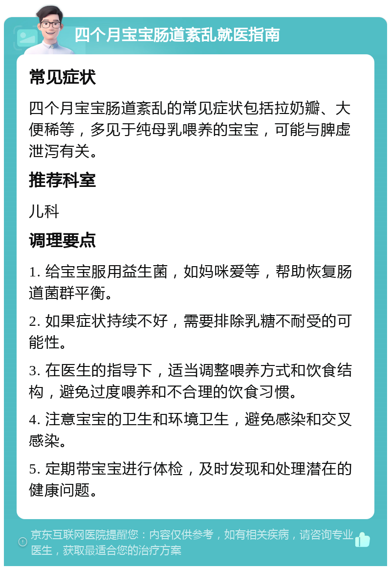 四个月宝宝肠道紊乱就医指南 常见症状 四个月宝宝肠道紊乱的常见症状包括拉奶瓣、大便稀等，多见于纯母乳喂养的宝宝，可能与脾虚泄泻有关。 推荐科室 儿科 调理要点 1. 给宝宝服用益生菌，如妈咪爱等，帮助恢复肠道菌群平衡。 2. 如果症状持续不好，需要排除乳糖不耐受的可能性。 3. 在医生的指导下，适当调整喂养方式和饮食结构，避免过度喂养和不合理的饮食习惯。 4. 注意宝宝的卫生和环境卫生，避免感染和交叉感染。 5. 定期带宝宝进行体检，及时发现和处理潜在的健康问题。