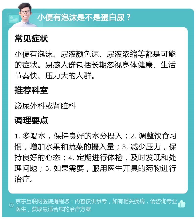 小便有泡沫是不是蛋白尿？ 常见症状 小便有泡沫、尿液颜色深、尿液浓缩等都是可能的症状。易感人群包括长期忽视身体健康、生活节奏快、压力大的人群。 推荐科室 泌尿外科或肾脏科 调理要点 1. 多喝水，保持良好的水分摄入；2. 调整饮食习惯，增加水果和蔬菜的摄入量；3. 减少压力，保持良好的心态；4. 定期进行体检，及时发现和处理问题；5. 如果需要，服用医生开具的药物进行治疗。