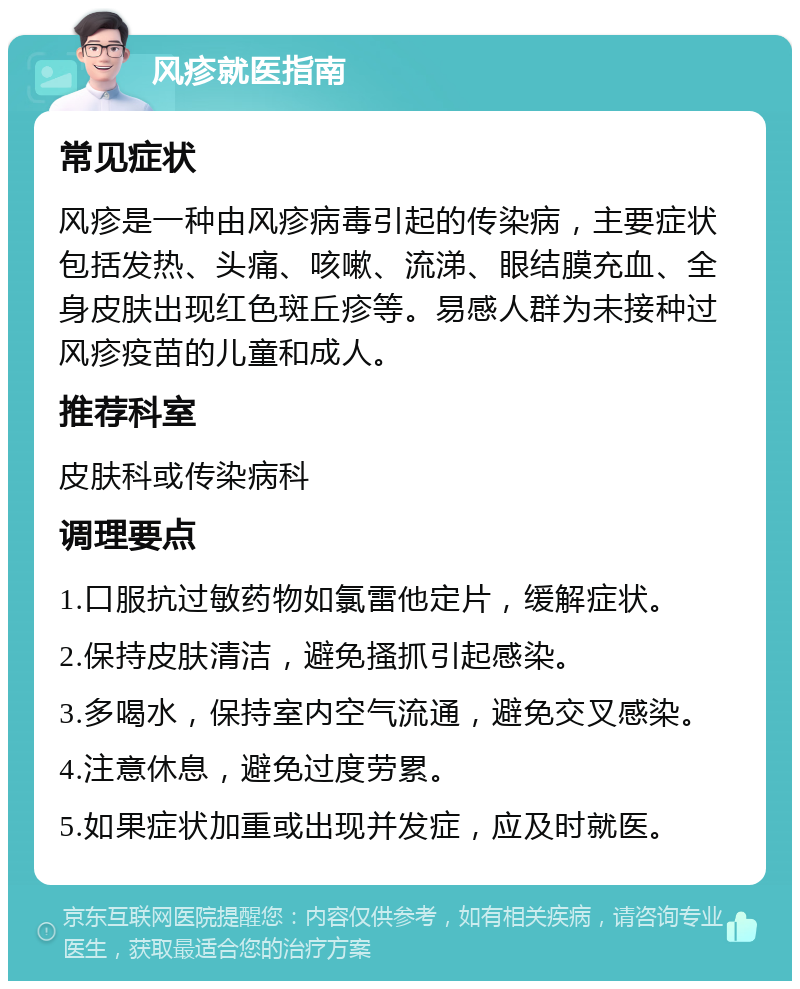 风疹就医指南 常见症状 风疹是一种由风疹病毒引起的传染病，主要症状包括发热、头痛、咳嗽、流涕、眼结膜充血、全身皮肤出现红色斑丘疹等。易感人群为未接种过风疹疫苗的儿童和成人。 推荐科室 皮肤科或传染病科 调理要点 1.口服抗过敏药物如氯雷他定片，缓解症状。 2.保持皮肤清洁，避免搔抓引起感染。 3.多喝水，保持室内空气流通，避免交叉感染。 4.注意休息，避免过度劳累。 5.如果症状加重或出现并发症，应及时就医。