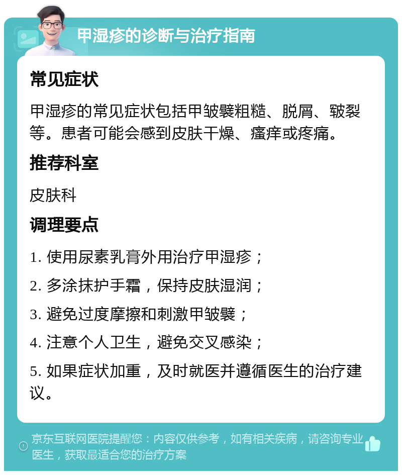 甲湿疹的诊断与治疗指南 常见症状 甲湿疹的常见症状包括甲皱襞粗糙、脱屑、皲裂等。患者可能会感到皮肤干燥、瘙痒或疼痛。 推荐科室 皮肤科 调理要点 1. 使用尿素乳膏外用治疗甲湿疹； 2. 多涂抹护手霜，保持皮肤湿润； 3. 避免过度摩擦和刺激甲皱襞； 4. 注意个人卫生，避免交叉感染； 5. 如果症状加重，及时就医并遵循医生的治疗建议。