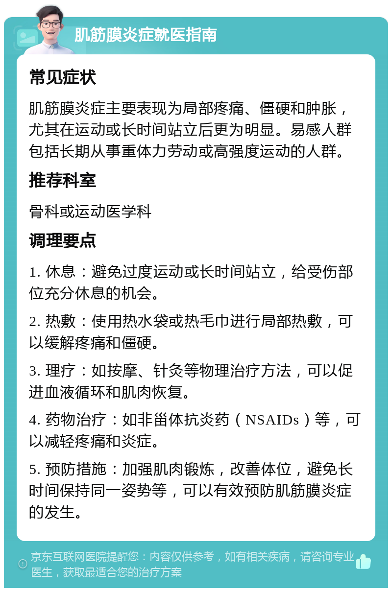 肌筋膜炎症就医指南 常见症状 肌筋膜炎症主要表现为局部疼痛、僵硬和肿胀，尤其在运动或长时间站立后更为明显。易感人群包括长期从事重体力劳动或高强度运动的人群。 推荐科室 骨科或运动医学科 调理要点 1. 休息：避免过度运动或长时间站立，给受伤部位充分休息的机会。 2. 热敷：使用热水袋或热毛巾进行局部热敷，可以缓解疼痛和僵硬。 3. 理疗：如按摩、针灸等物理治疗方法，可以促进血液循环和肌肉恢复。 4. 药物治疗：如非甾体抗炎药（NSAIDs）等，可以减轻疼痛和炎症。 5. 预防措施：加强肌肉锻炼，改善体位，避免长时间保持同一姿势等，可以有效预防肌筋膜炎症的发生。