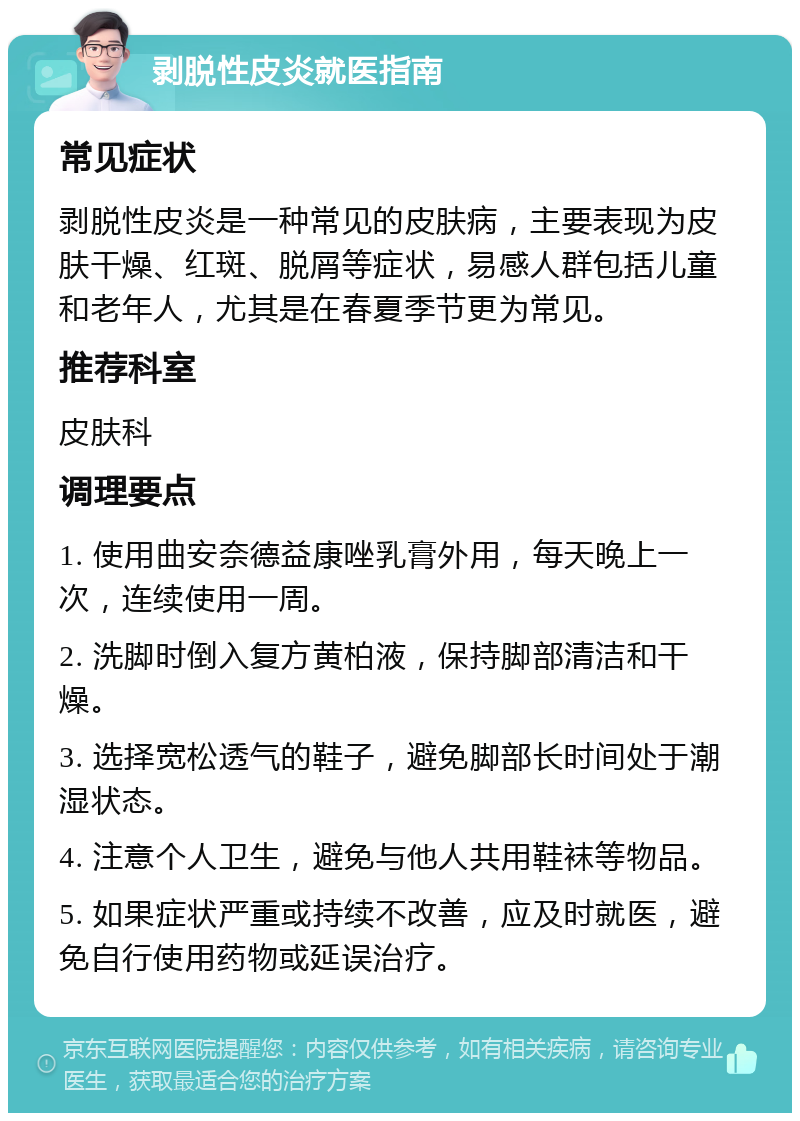 剥脱性皮炎就医指南 常见症状 剥脱性皮炎是一种常见的皮肤病，主要表现为皮肤干燥、红斑、脱屑等症状，易感人群包括儿童和老年人，尤其是在春夏季节更为常见。 推荐科室 皮肤科 调理要点 1. 使用曲安奈德益康唑乳膏外用，每天晚上一次，连续使用一周。 2. 洗脚时倒入复方黄柏液，保持脚部清洁和干燥。 3. 选择宽松透气的鞋子，避免脚部长时间处于潮湿状态。 4. 注意个人卫生，避免与他人共用鞋袜等物品。 5. 如果症状严重或持续不改善，应及时就医，避免自行使用药物或延误治疗。