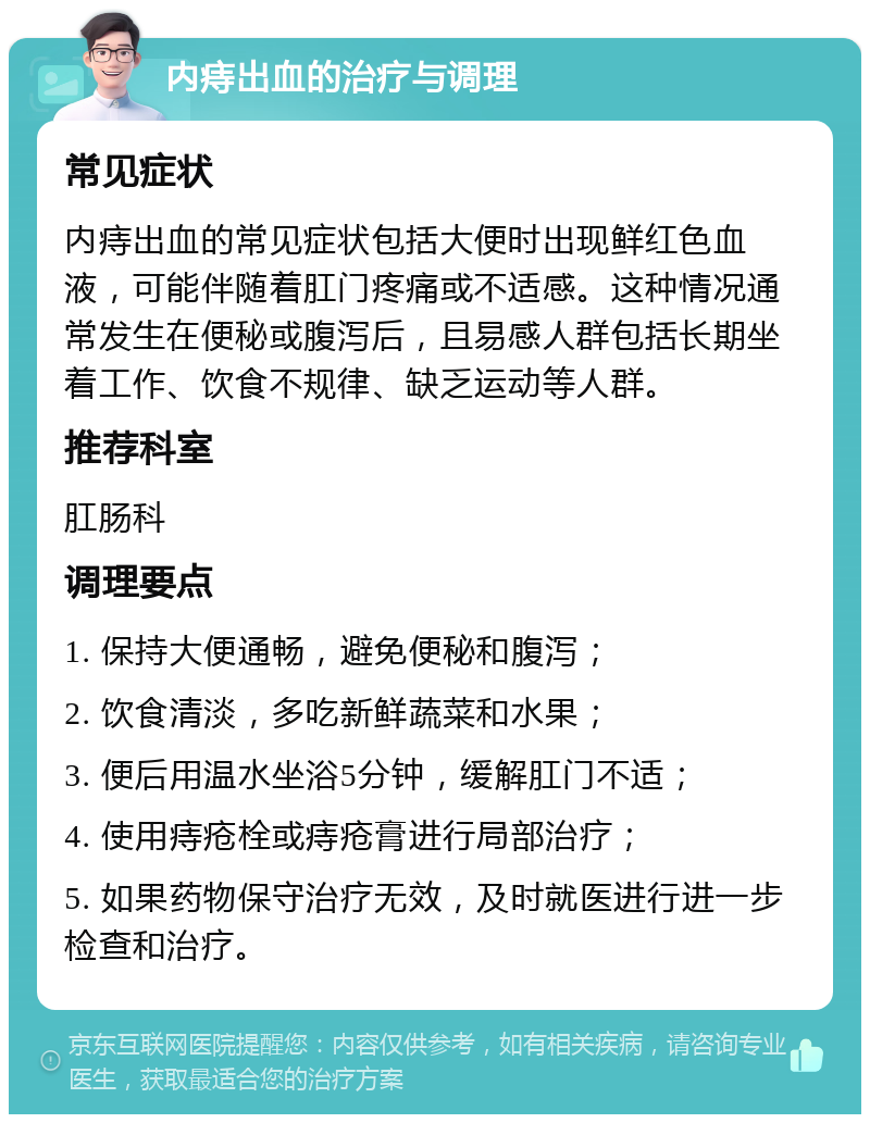 内痔出血的治疗与调理 常见症状 内痔出血的常见症状包括大便时出现鲜红色血液，可能伴随着肛门疼痛或不适感。这种情况通常发生在便秘或腹泻后，且易感人群包括长期坐着工作、饮食不规律、缺乏运动等人群。 推荐科室 肛肠科 调理要点 1. 保持大便通畅，避免便秘和腹泻； 2. 饮食清淡，多吃新鲜蔬菜和水果； 3. 便后用温水坐浴5分钟，缓解肛门不适； 4. 使用痔疮栓或痔疮膏进行局部治疗； 5. 如果药物保守治疗无效，及时就医进行进一步检查和治疗。