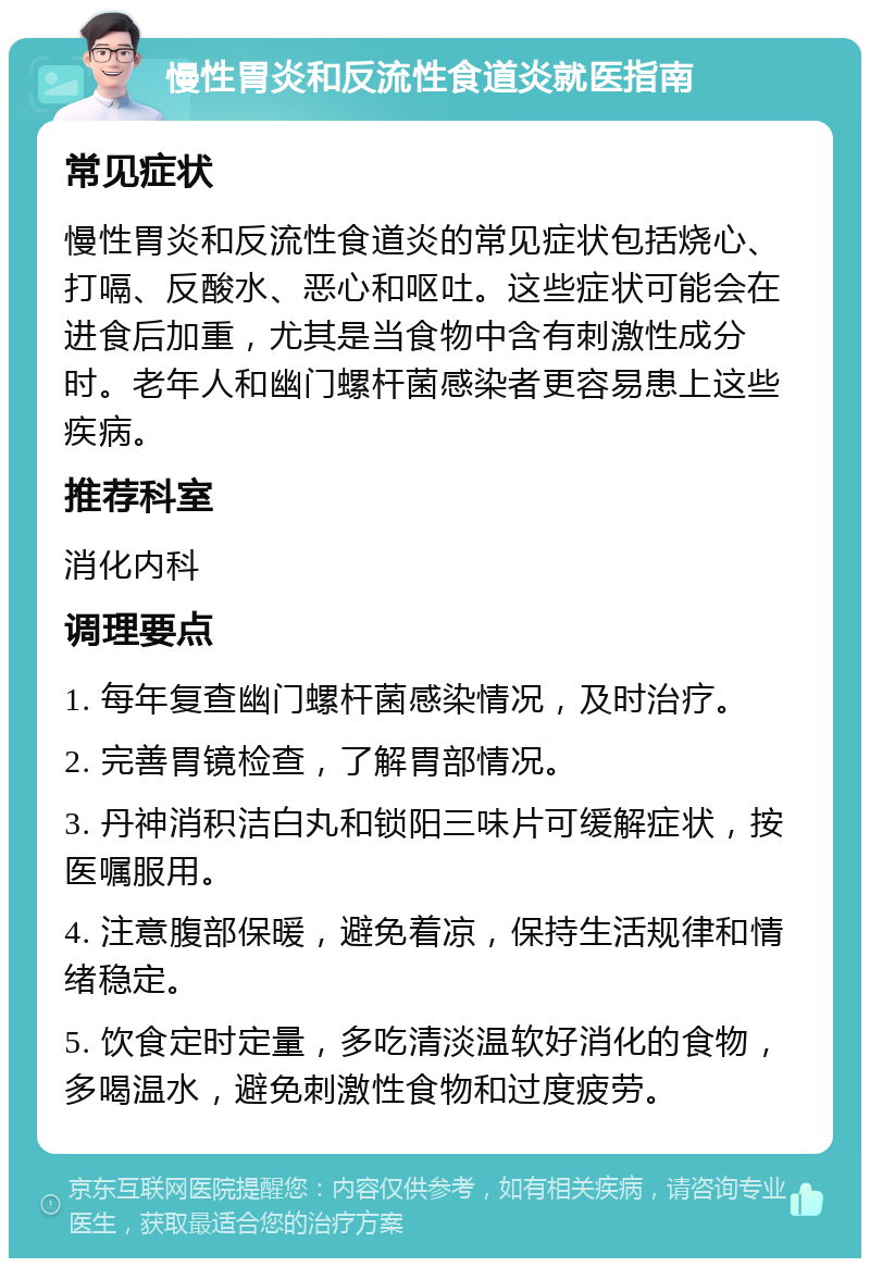 慢性胃炎和反流性食道炎就医指南 常见症状 慢性胃炎和反流性食道炎的常见症状包括烧心、打嗝、反酸水、恶心和呕吐。这些症状可能会在进食后加重，尤其是当食物中含有刺激性成分时。老年人和幽门螺杆菌感染者更容易患上这些疾病。 推荐科室 消化内科 调理要点 1. 每年复查幽门螺杆菌感染情况，及时治疗。 2. 完善胃镜检查，了解胃部情况。 3. 丹神消积洁白丸和锁阳三味片可缓解症状，按医嘱服用。 4. 注意腹部保暖，避免着凉，保持生活规律和情绪稳定。 5. 饮食定时定量，多吃清淡温软好消化的食物，多喝温水，避免刺激性食物和过度疲劳。