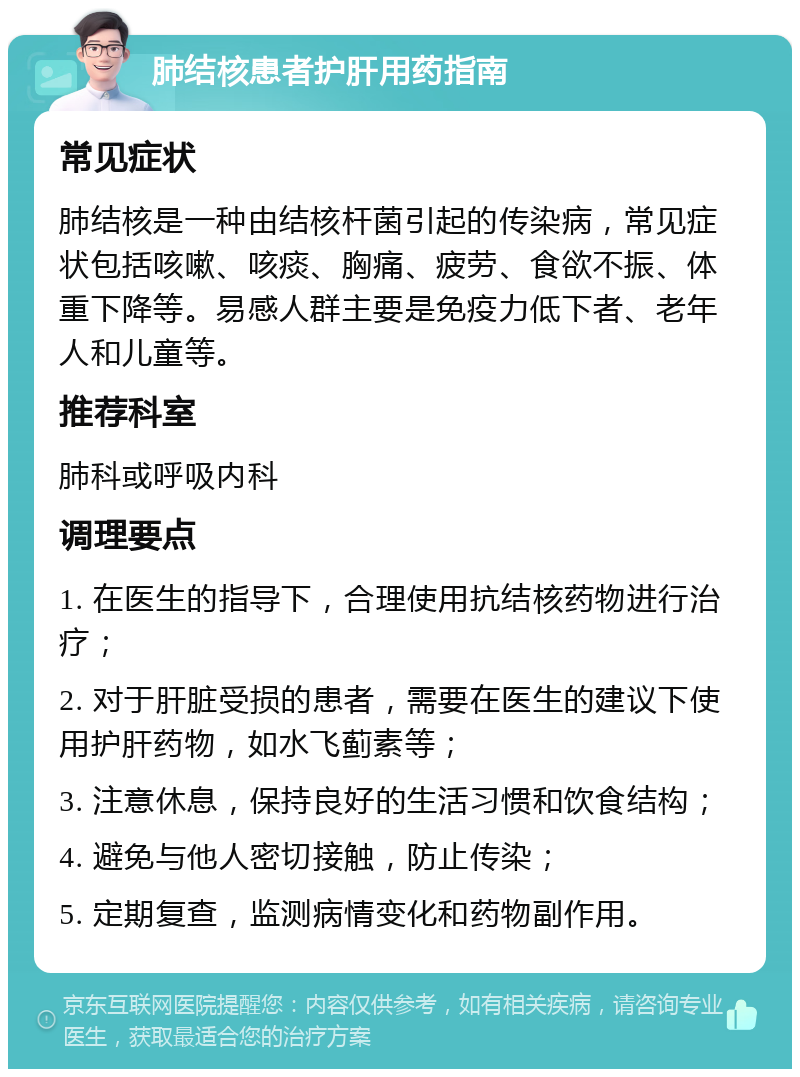 肺结核患者护肝用药指南 常见症状 肺结核是一种由结核杆菌引起的传染病，常见症状包括咳嗽、咳痰、胸痛、疲劳、食欲不振、体重下降等。易感人群主要是免疫力低下者、老年人和儿童等。 推荐科室 肺科或呼吸内科 调理要点 1. 在医生的指导下，合理使用抗结核药物进行治疗； 2. 对于肝脏受损的患者，需要在医生的建议下使用护肝药物，如水飞蓟素等； 3. 注意休息，保持良好的生活习惯和饮食结构； 4. 避免与他人密切接触，防止传染； 5. 定期复查，监测病情变化和药物副作用。