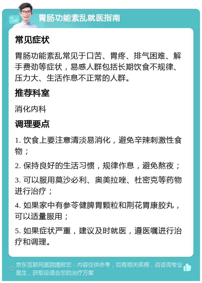 胃肠功能紊乱就医指南 常见症状 胃肠功能紊乱常见于口苦、胃疼、排气困难、解手费劲等症状，易感人群包括长期饮食不规律、压力大、生活作息不正常的人群。 推荐科室 消化内科 调理要点 1. 饮食上要注意清淡易消化，避免辛辣刺激性食物； 2. 保持良好的生活习惯，规律作息，避免熬夜； 3. 可以服用莫沙必利、奥美拉唑、杜密克等药物进行治疗； 4. 如果家中有参苓健脾胃颗粒和荆花胃康胶丸，可以适量服用； 5. 如果症状严重，建议及时就医，遵医嘱进行治疗和调理。