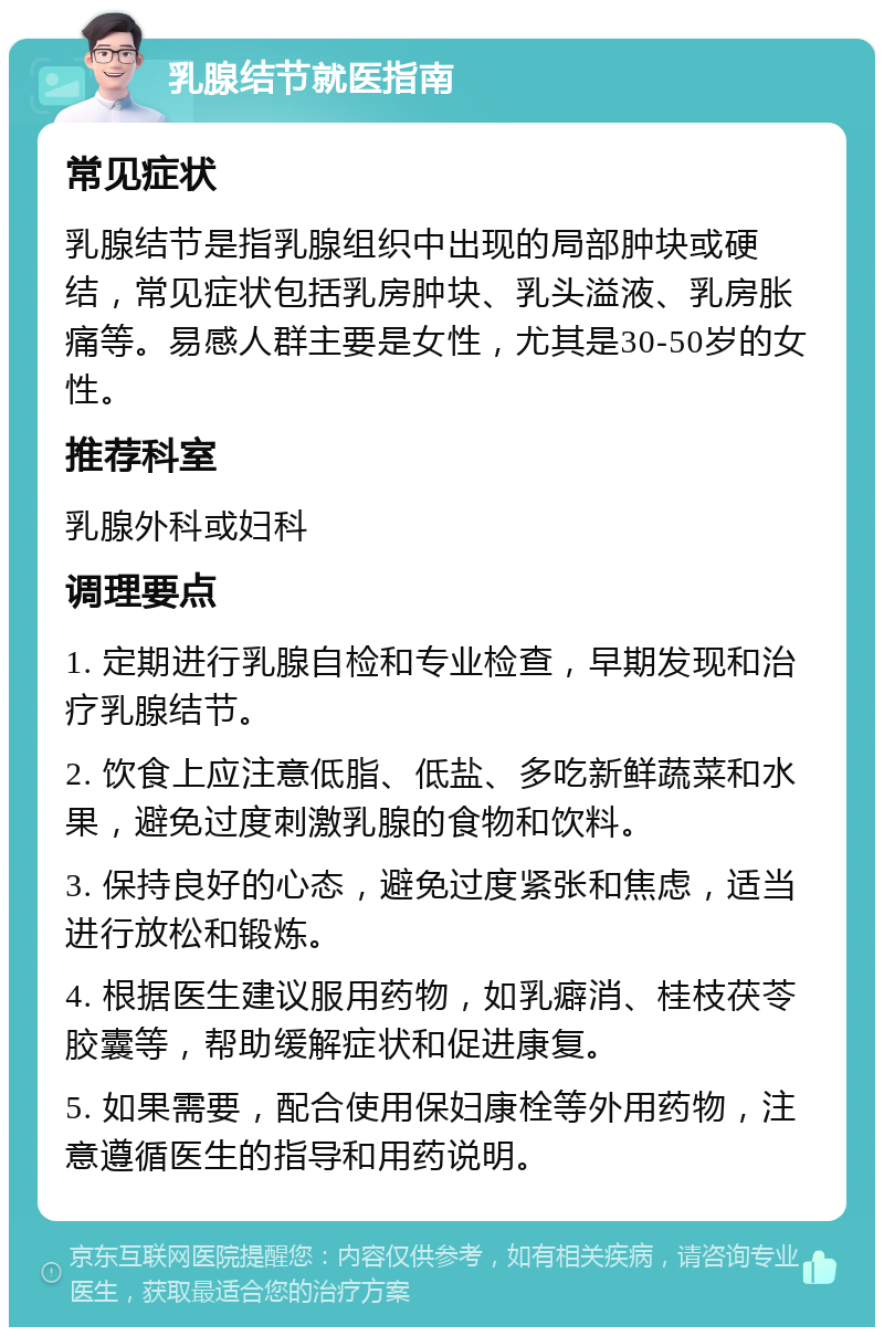 乳腺结节就医指南 常见症状 乳腺结节是指乳腺组织中出现的局部肿块或硬结，常见症状包括乳房肿块、乳头溢液、乳房胀痛等。易感人群主要是女性，尤其是30-50岁的女性。 推荐科室 乳腺外科或妇科 调理要点 1. 定期进行乳腺自检和专业检查，早期发现和治疗乳腺结节。 2. 饮食上应注意低脂、低盐、多吃新鲜蔬菜和水果，避免过度刺激乳腺的食物和饮料。 3. 保持良好的心态，避免过度紧张和焦虑，适当进行放松和锻炼。 4. 根据医生建议服用药物，如乳癖消、桂枝茯苓胶囊等，帮助缓解症状和促进康复。 5. 如果需要，配合使用保妇康栓等外用药物，注意遵循医生的指导和用药说明。