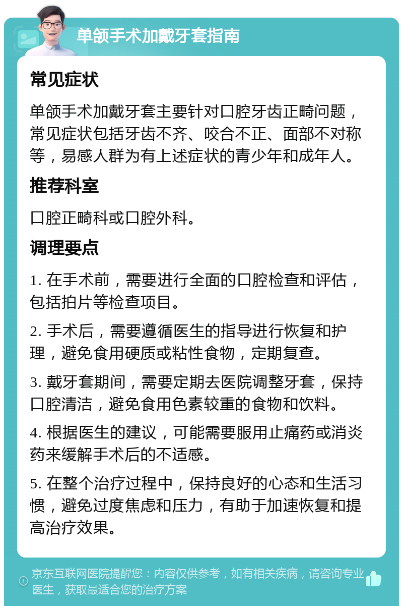 单颌手术加戴牙套指南 常见症状 单颌手术加戴牙套主要针对口腔牙齿正畸问题，常见症状包括牙齿不齐、咬合不正、面部不对称等，易感人群为有上述症状的青少年和成年人。 推荐科室 口腔正畸科或口腔外科。 调理要点 1. 在手术前，需要进行全面的口腔检查和评估，包括拍片等检查项目。 2. 手术后，需要遵循医生的指导进行恢复和护理，避免食用硬质或粘性食物，定期复查。 3. 戴牙套期间，需要定期去医院调整牙套，保持口腔清洁，避免食用色素较重的食物和饮料。 4. 根据医生的建议，可能需要服用止痛药或消炎药来缓解手术后的不适感。 5. 在整个治疗过程中，保持良好的心态和生活习惯，避免过度焦虑和压力，有助于加速恢复和提高治疗效果。