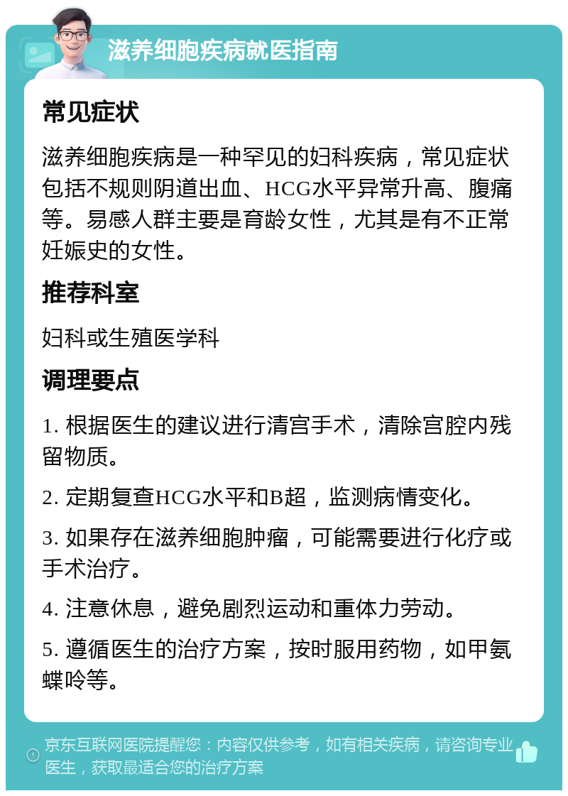 滋养细胞疾病就医指南 常见症状 滋养细胞疾病是一种罕见的妇科疾病，常见症状包括不规则阴道出血、HCG水平异常升高、腹痛等。易感人群主要是育龄女性，尤其是有不正常妊娠史的女性。 推荐科室 妇科或生殖医学科 调理要点 1. 根据医生的建议进行清宫手术，清除宫腔内残留物质。 2. 定期复查HCG水平和B超，监测病情变化。 3. 如果存在滋养细胞肿瘤，可能需要进行化疗或手术治疗。 4. 注意休息，避免剧烈运动和重体力劳动。 5. 遵循医生的治疗方案，按时服用药物，如甲氨蝶呤等。