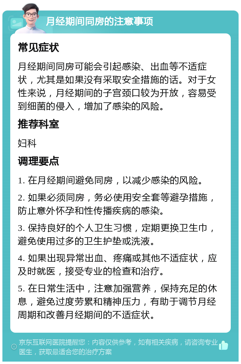 月经期间同房的注意事项 常见症状 月经期间同房可能会引起感染、出血等不适症状，尤其是如果没有采取安全措施的话。对于女性来说，月经期间的子宫颈口较为开放，容易受到细菌的侵入，增加了感染的风险。 推荐科室 妇科 调理要点 1. 在月经期间避免同房，以减少感染的风险。 2. 如果必须同房，务必使用安全套等避孕措施，防止意外怀孕和性传播疾病的感染。 3. 保持良好的个人卫生习惯，定期更换卫生巾，避免使用过多的卫生护垫或洗液。 4. 如果出现异常出血、疼痛或其他不适症状，应及时就医，接受专业的检查和治疗。 5. 在日常生活中，注意加强营养，保持充足的休息，避免过度劳累和精神压力，有助于调节月经周期和改善月经期间的不适症状。