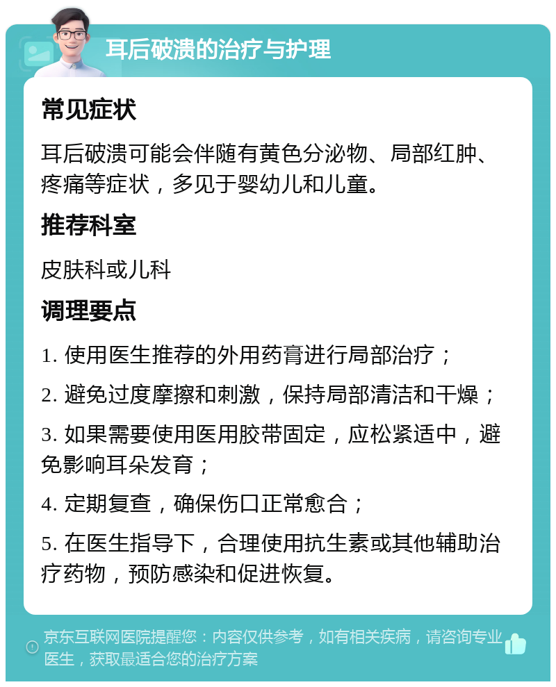 耳后破溃的治疗与护理 常见症状 耳后破溃可能会伴随有黄色分泌物、局部红肿、疼痛等症状，多见于婴幼儿和儿童。 推荐科室 皮肤科或儿科 调理要点 1. 使用医生推荐的外用药膏进行局部治疗； 2. 避免过度摩擦和刺激，保持局部清洁和干燥； 3. 如果需要使用医用胶带固定，应松紧适中，避免影响耳朵发育； 4. 定期复查，确保伤口正常愈合； 5. 在医生指导下，合理使用抗生素或其他辅助治疗药物，预防感染和促进恢复。