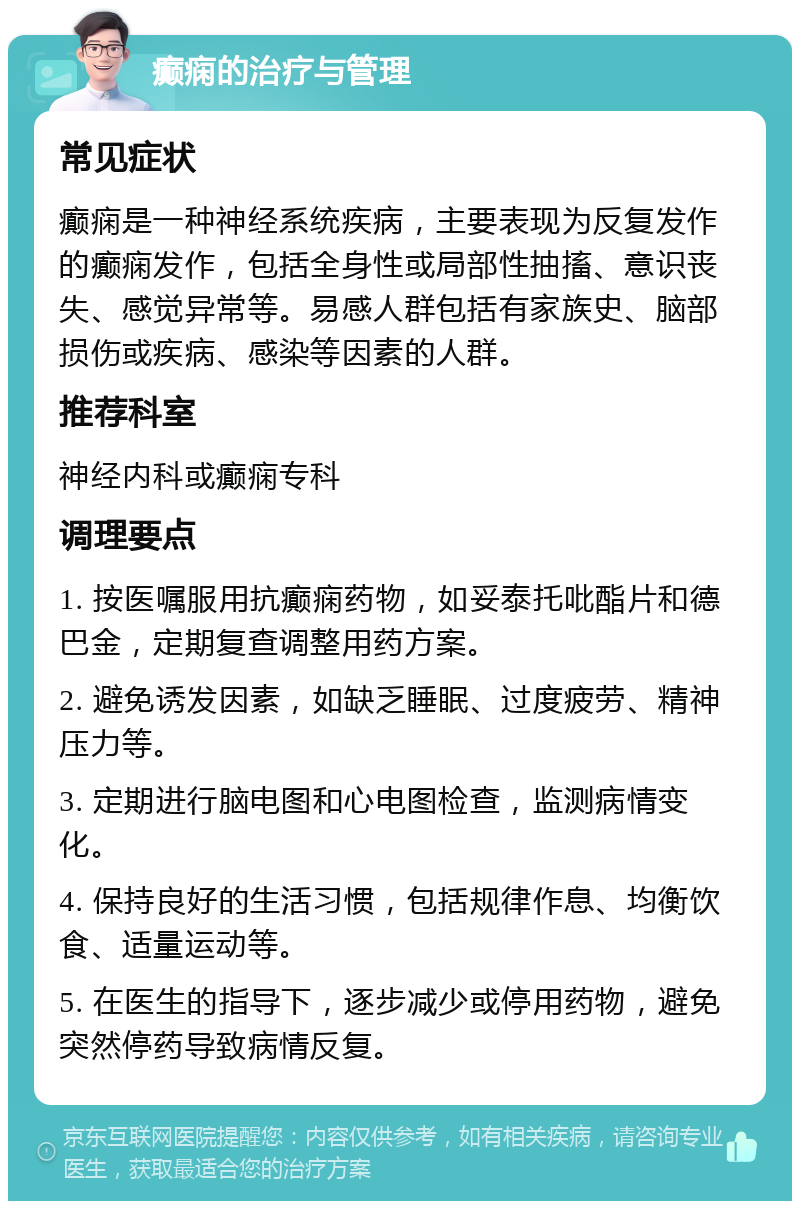 癫痫的治疗与管理 常见症状 癫痫是一种神经系统疾病，主要表现为反复发作的癫痫发作，包括全身性或局部性抽搐、意识丧失、感觉异常等。易感人群包括有家族史、脑部损伤或疾病、感染等因素的人群。 推荐科室 神经内科或癫痫专科 调理要点 1. 按医嘱服用抗癫痫药物，如妥泰托吡酯片和德巴金，定期复查调整用药方案。 2. 避免诱发因素，如缺乏睡眠、过度疲劳、精神压力等。 3. 定期进行脑电图和心电图检查，监测病情变化。 4. 保持良好的生活习惯，包括规律作息、均衡饮食、适量运动等。 5. 在医生的指导下，逐步减少或停用药物，避免突然停药导致病情反复。