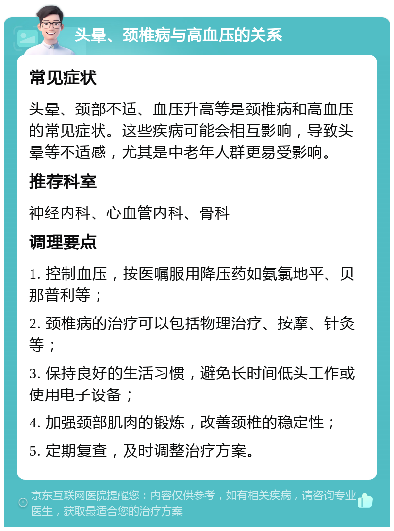 头晕、颈椎病与高血压的关系 常见症状 头晕、颈部不适、血压升高等是颈椎病和高血压的常见症状。这些疾病可能会相互影响，导致头晕等不适感，尤其是中老年人群更易受影响。 推荐科室 神经内科、心血管内科、骨科 调理要点 1. 控制血压，按医嘱服用降压药如氨氯地平、贝那普利等； 2. 颈椎病的治疗可以包括物理治疗、按摩、针灸等； 3. 保持良好的生活习惯，避免长时间低头工作或使用电子设备； 4. 加强颈部肌肉的锻炼，改善颈椎的稳定性； 5. 定期复查，及时调整治疗方案。