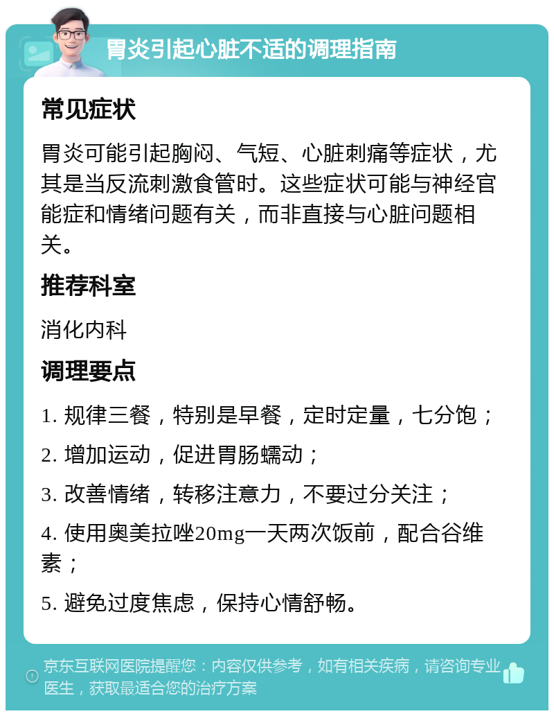 胃炎引起心脏不适的调理指南 常见症状 胃炎可能引起胸闷、气短、心脏刺痛等症状，尤其是当反流刺激食管时。这些症状可能与神经官能症和情绪问题有关，而非直接与心脏问题相关。 推荐科室 消化内科 调理要点 1. 规律三餐，特别是早餐，定时定量，七分饱； 2. 增加运动，促进胃肠蠕动； 3. 改善情绪，转移注意力，不要过分关注； 4. 使用奥美拉唑20mg一天两次饭前，配合谷维素； 5. 避免过度焦虑，保持心情舒畅。