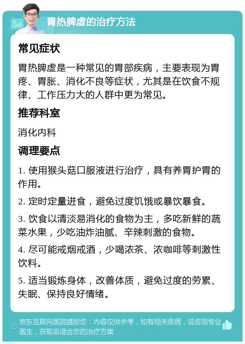 胃热脾虚的治疗方法 常见症状 胃热脾虚是一种常见的胃部疾病，主要表现为胃疼、胃胀、消化不良等症状，尤其是在饮食不规律、工作压力大的人群中更为常见。 推荐科室 消化内科 调理要点 1. 使用猴头菇口服液进行治疗，具有养胃护胃的作用。 2. 定时定量进食，避免过度饥饿或暴饮暴食。 3. 饮食以清淡易消化的食物为主，多吃新鲜的蔬菜水果，少吃油炸油腻、辛辣刺激的食物。 4. 尽可能戒烟戒酒，少喝浓茶、浓咖啡等刺激性饮料。 5. 适当锻炼身体，改善体质，避免过度的劳累、失眠、保持良好情绪。