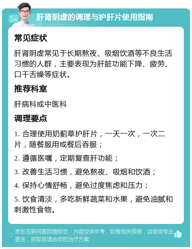 肝肾阴虚的调理与护肝片使用指南 常见症状 肝肾阴虚常见于长期熬夜、吸烟饮酒等不良生活习惯的人群，主要表现为肝脏功能下降、疲劳、口干舌燥等症状。 推荐科室 肝病科或中医科 调理要点 1. 合理使用奶蓟草护肝片，一天一次，一次二片，随餐服用或餐后吞服； 2. 遵循医嘱，定期复查肝功能； 3. 改善生活习惯，避免熬夜、吸烟和饮酒； 4. 保持心情舒畅，避免过度焦虑和压力； 5. 饮食清淡，多吃新鲜蔬菜和水果，避免油腻和刺激性食物。