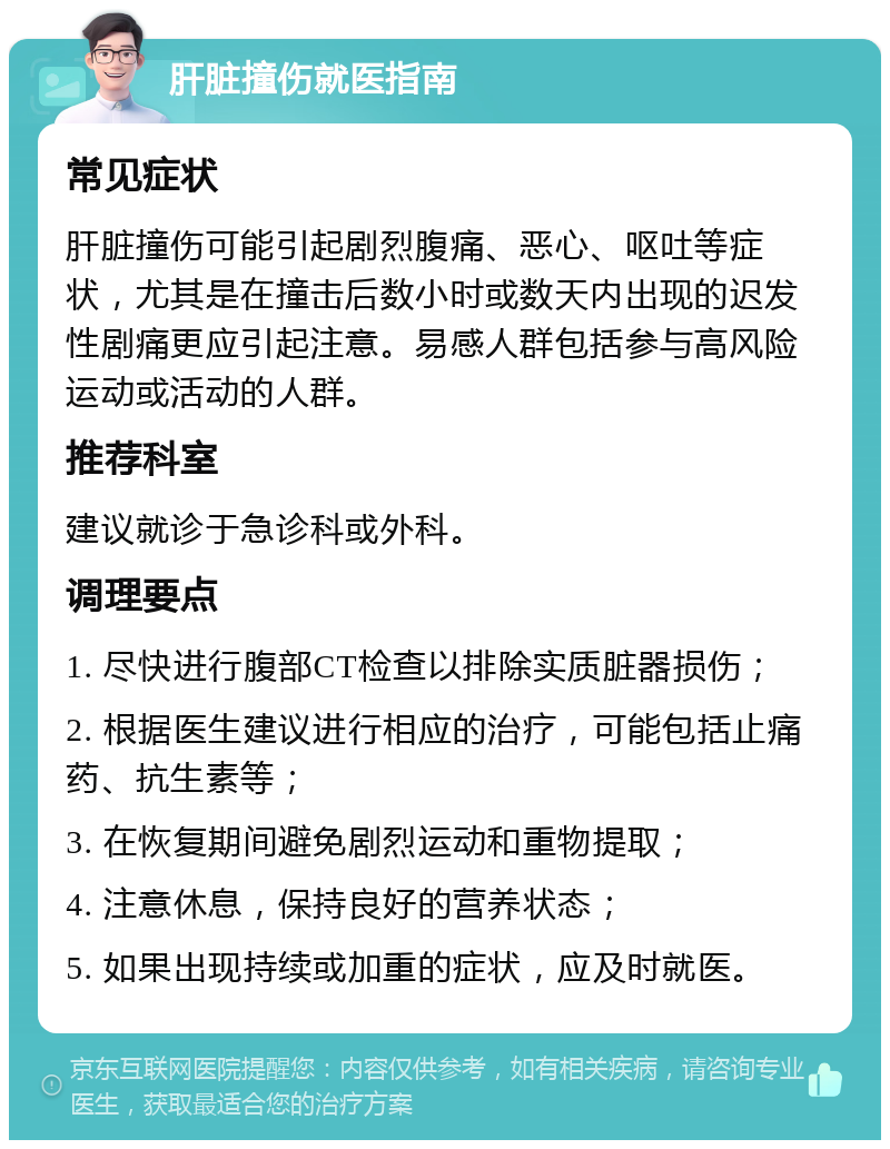 肝脏撞伤就医指南 常见症状 肝脏撞伤可能引起剧烈腹痛、恶心、呕吐等症状，尤其是在撞击后数小时或数天内出现的迟发性剧痛更应引起注意。易感人群包括参与高风险运动或活动的人群。 推荐科室 建议就诊于急诊科或外科。 调理要点 1. 尽快进行腹部CT检查以排除实质脏器损伤； 2. 根据医生建议进行相应的治疗，可能包括止痛药、抗生素等； 3. 在恢复期间避免剧烈运动和重物提取； 4. 注意休息，保持良好的营养状态； 5. 如果出现持续或加重的症状，应及时就医。