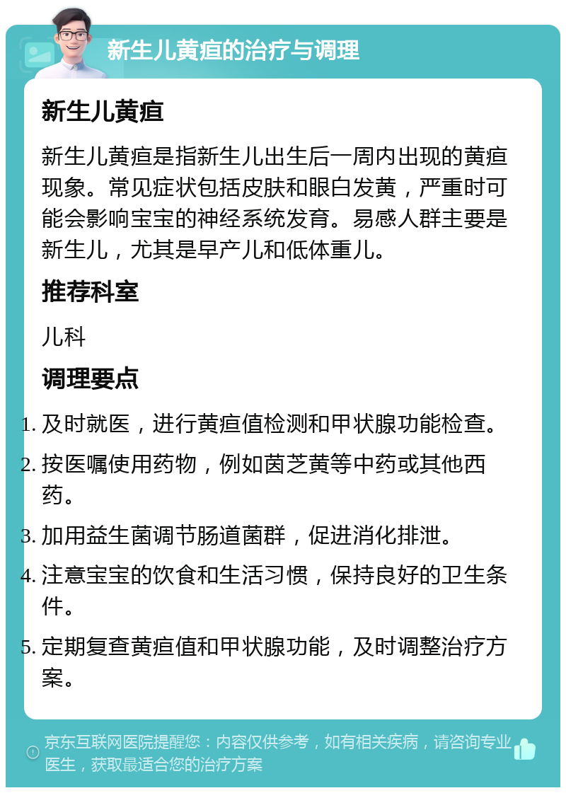 新生儿黄疸的治疗与调理 新生儿黄疸 新生儿黄疸是指新生儿出生后一周内出现的黄疸现象。常见症状包括皮肤和眼白发黄，严重时可能会影响宝宝的神经系统发育。易感人群主要是新生儿，尤其是早产儿和低体重儿。 推荐科室 儿科 调理要点 及时就医，进行黄疸值检测和甲状腺功能检查。 按医嘱使用药物，例如茵芝黄等中药或其他西药。 加用益生菌调节肠道菌群，促进消化排泄。 注意宝宝的饮食和生活习惯，保持良好的卫生条件。 定期复查黄疸值和甲状腺功能，及时调整治疗方案。