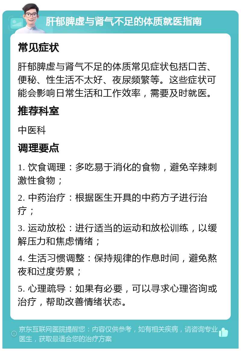 肝郁脾虚与肾气不足的体质就医指南 常见症状 肝郁脾虚与肾气不足的体质常见症状包括口苦、便秘、性生活不太好、夜尿频繁等。这些症状可能会影响日常生活和工作效率，需要及时就医。 推荐科室 中医科 调理要点 1. 饮食调理：多吃易于消化的食物，避免辛辣刺激性食物； 2. 中药治疗：根据医生开具的中药方子进行治疗； 3. 运动放松：进行适当的运动和放松训练，以缓解压力和焦虑情绪； 4. 生活习惯调整：保持规律的作息时间，避免熬夜和过度劳累； 5. 心理疏导：如果有必要，可以寻求心理咨询或治疗，帮助改善情绪状态。